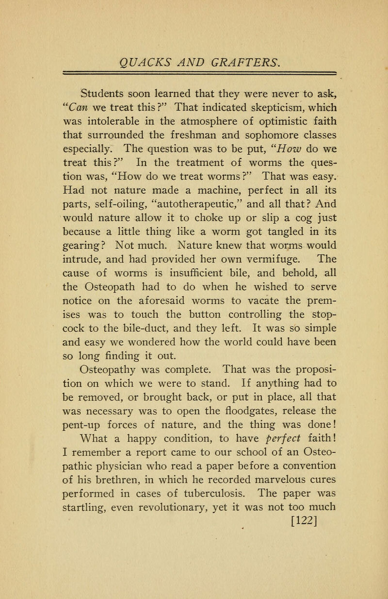 Students soon learned that they were never to ask, Can we treat this ? That indicated skepticism, which was intolerable in the atmosphere of optimistic faith that surrounded the freshman and sophomore classes especially. The question was to be put, How do we treat this? In the treatment of worms the ques- tion was, How do we treat worms? That was easy. Had not nature made a machine, perfect in all its parts, self-oiling, autotherapeutic, and all that? And would nature allow it to choke up or slip a cog just because a little thing like a worm got tangled in its gearing? Not much. Nature knew that worms would intrude, and had provided her own vermifuge. The cause of worms is insufficient bile, and behold, all the Osteopath had to do when he wished to serve notice on the aforesaid worms to vacate the prem- ises was to touch the button controlling the stop- cock to the bile-duct, and they left. It was so simple and easy we wondered how the world could have been so long finding it out. Osteopathy was complete. That was the proposi- tion on which we were to stand. If anything had to be removed, or brought back, or put in place, all that was necessary was to open the floodgates, release the pent-up forces of nature, and the thing was done! What a happy condition, to have perfect faith! I remember a report came to our school of an Osteo- pathic physician who read a paper before a convention of his brethren, in which he recorded marvelous cures performed in cases of tuberculosis. The paper was startling, even revolutionary, yet it was not too much [122]