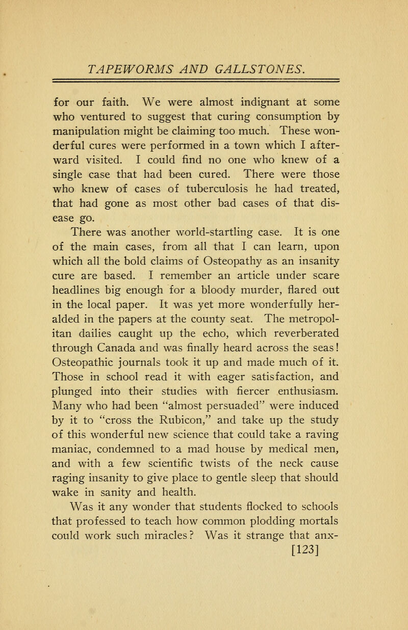for our faith. We were almost indignant at some who ventured to suggest that curing consumption by manipulation might be claiming too much. These won- derful cures were performed in a town which I after- ward visited. I could find no one who knew of a single case that had been cured. There were those who knew of cases of tuberculosis he had treated, that had gone as most other bad cases of that dis- ease go. There was another world-startling case. It is one of the main cases, from all that I can learn, upon which all the bold claims of Osteopathy as an insanity cure are based. I remember an article under scare headlines big enough for a bloody murder, flared out in the local paper. It was yet more wonderfully her- alded in the papers at the county seat. The metropol- itan dailies caught up the echo, which reverberated through Canada and was finally heard across the seas! Osteopathic journals took it up and made much of it. Those in school read it with eager satisfaction, and plunged into their studies with fiercer enthusiasm. Many who had been almost persuaded were induced by it to cross the Rubicon, and take up the study of this wonderful new science that could take a raving maniac, condemned to a mad house by medical men, and with a few scientific twists of the neck cause raging insanity to give place to gentle sleep that should wake in sanity and health. Was it any wonder that students flocked to schools that professed to teach how common plodding mortals could work such miracles? Was it strange that anx- [123]