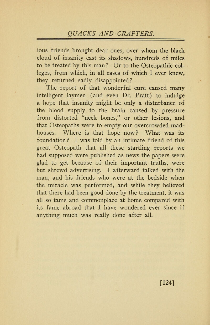 ious friends brought dear ones, over whom the ])lack cloud of insanity cast its shadows, hundreds of miles to be treated by this man ? Or to the Osteopathic col- leges, from which, in all cases of which I ever knew, they returned sadly disappointed? The report of that wonderful cure caused many intelligent laymen (and even Dr. Pratt) to indulge a hope that insanity might be only a disturbance of the blood supply to the brain caused by pressure from distorted neck bones, or other lesions, and that Osteopaths were to empty our overcrowded mad- houses. Where is that hope now? What was its foundation? I was told by an intimate friend of this great Osteopath that all these startling reports we had supposed were published as news the papers were glad to get because of their important truths, were but shrewd advertising. I afterward talked with the man, and his friends who were at the bedside when the miracle was performed, and while they believed that there had been good done by the treatment, it was all so tame and commonplace at home compared with its fame abroad that I have wondered ever since if anything much was really done after all. [124]