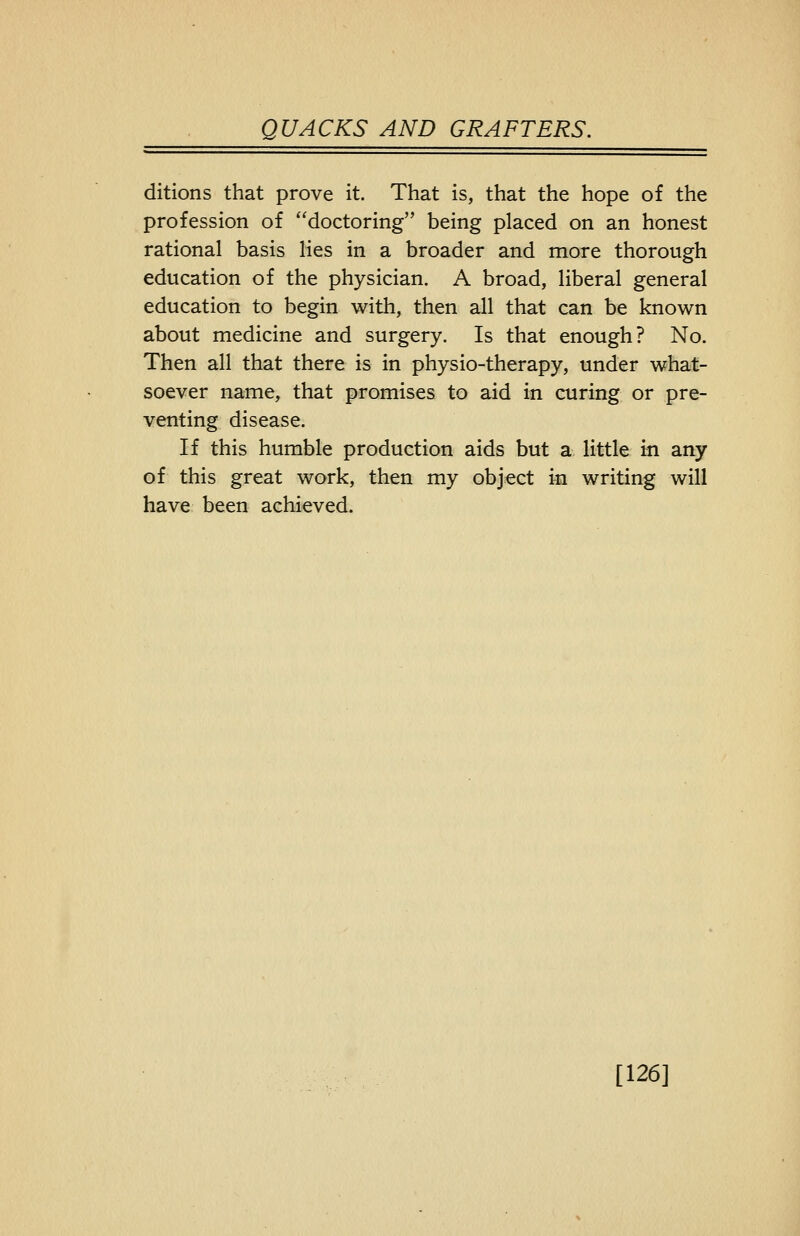 ditions that prove it. That is, that the hope of the profession of doctoring being placed on an honest rational basis lies in a broader and more thorough education of the physician. A broad, liberal general education to begin with, then all that can be known about medicine and surgery. Is that enough? No. Then all that there is in physio-therapy, under what- soever name, that promises to aid in curing or pre- venting disease. If this humble production aids but a little in any of this great work, then my object in writing will have been achieved. [126]