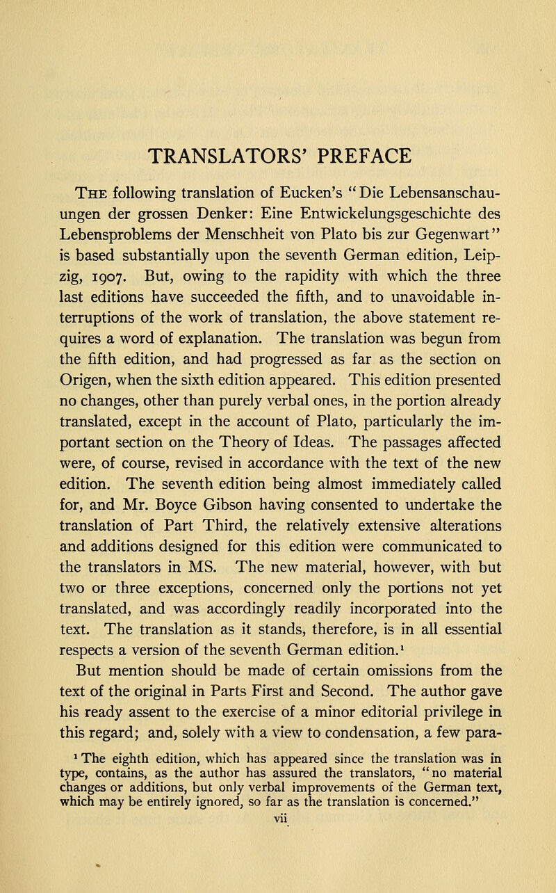 TRANSLATORS' PREFACE The following translation of Eucken's  Die Lebensanschau- ungen der grossen Denker: Eine Entwickelungsgeschichte des Lebensproblems der Menschheit von Plato bis zur Gegenwart is based substantially upon the seventh German edition, Leip- zig, 1907. But, owing to the rapidity with which the three last editions have succeeded the fifth, and to unavoidable in- terruptions of the work of translation, the above statement re- quires a word of explanation. The translation was begun from the fifth edition, and had progressed as far as the section on Origen, when the sixth edition appeared. This edition presented no changes, other than purely verbal ones, in the portion already translated, except in the account of Plato, particularly the im- portant section on the Theory of Ideas. The passages affected were, of course, revised in accordance with the text of the new edition. The seventh edition being almost immediately called for, and Mr. Boyce Gibson having consented to undertake the translation of Part Third, the relatively extensive alterations and additions designed for this edition were communicated to the translators in MS. The new material, however, with but two or three exceptions, concerned only the portions not yet translated, and was accordingly readily incorporated into the text. The translation as it stands, therefore, is in all essential respects a version of the seventh German edition.' But mention should be made of certain omissions from the text of the original in Parts First and Second. The author gave his ready assent to the exercise of a minor editorial privilege in this regard; and, solely with a view to condensation, a few para- * The eighth edition, which has appeared since the translation was in t}^, contains, as the author has assured the translators, no material changes or additions, but only verbal improvements of the German text, which may be entirely ignored, so far as the translation is concerned.