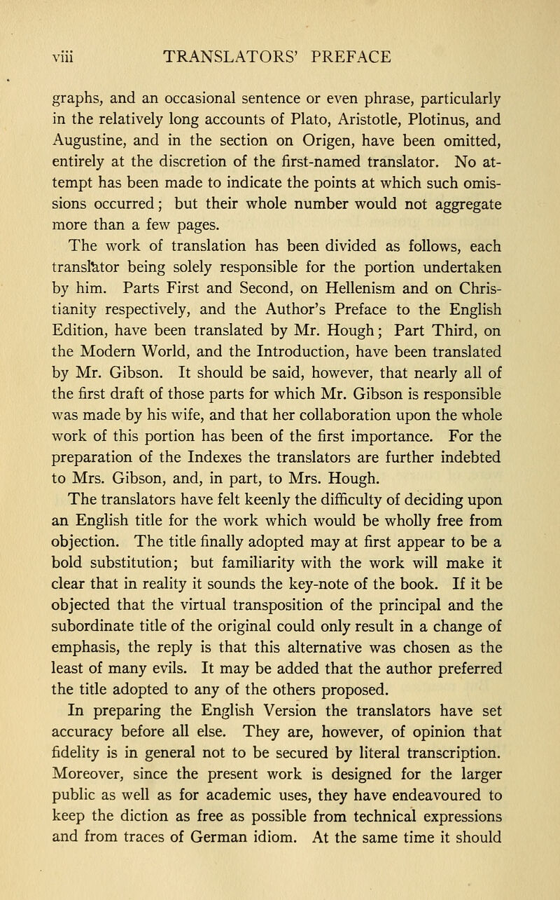 graphs, and an occasional sentence or even phrase, particularly in the relatively long accounts of Plato, Aristotle, Plotinus, and Augustine, and in the section on Origen, have been omitted, entirely at the discretion of the first-named translator. No at- tempt has been made to indicate the points at which such omis- sions occurred; but their whole number would not aggregate more than a few pages. The work of translation has been divided as follows, each translator being solely responsible for the portion undertaken by him. Parts First and Second, on Hellenism and on Chris- tianity respectively, and the Author's Preface to the English Edition, have been translated by Mr. Hough; Part Third, on the Modern World, and the Introduction, have been translated by Mr. Gibson. It should be said, however, that nearly all of the first draft of those parts for which Mr. Gibson is responsible was made by his wife, and that her collaboration upon the whole work of this portion has been of the first importance. For the preparation of the Indexes the translators are further indebted to Mrs. Gibson, and, in part, to Mrs. Hough. The translators have felt keenly the difficulty of deciding upon an English title for the work which would be wholly free from objection. The title finally adopted may at first appear to be a bold substitution; but familiarity with the work will make it clear that in reality it sounds the key-note of the book. If it be objected that the virtual transposition of the principal and the subordinate title of the original could only result in a change of emphasis, the reply is that this alternative was chosen as the least of many evils. It may be added that the author preferred the title adopted to any of the others proposed. In preparing the English Version the translators have set accuracy before all else. They are, however, of opinion that fidelity is in general not to be secured by literal transcription. Moreover, since the present work is designed for the larger public as well as for academic uses, they have endeavoured to keep the diction as free as possible from technical expressions and from traces of German idiom. At the same time it should