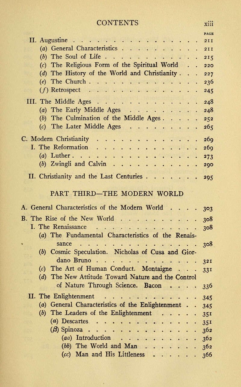 PAGE II. Augustine 211 (a) General Characteristics 211 (6) The Soul of Life 215 (c) The Religious Form of the Spiritual Worid . . 220 (d) The History of the World and Christianity . . . 227 (e) The Church 236 (/) Retrospect 245 III. The Middle Ages 248 (a) The Eariy Middle Ages 248 (&) The Culmination of the Middle Ages 252 (c) The Later Middle Ages 265 C. Modem Christianity 269 I. The Reformation 269 (a) Luther 273 (b) Zwingli and Calvin 290 II. Christianity and the Last Centuries 295 PART THIRD—THE MODERN WORLD A. General Characteristics of the Modem Worid .... 303 B. The Rise of the New Worid 308 I. The Renaissance 308 (a) The Fundamental Characteristics of the Renais- sance 308 (b) Cosmic Speculation. Nicholas of Cusa and Gior- dano Bmno 321 (c) The Art of Human Conduct. Montaigne . . . 331 (d) The New Attitude Toward Nature and the Control of Nature Through Science. Bacon .... 336 11. The Enlightenment 345 (a) General Characteristics of the Enlightenment . . 345 (6) The Leaders of the Enlightenment 351 (a) Descartes 351 (yS) Spinoza 362 (aa) Introduction 362 (bb) The World and Man 362 (cc) Man and His Littleness 366