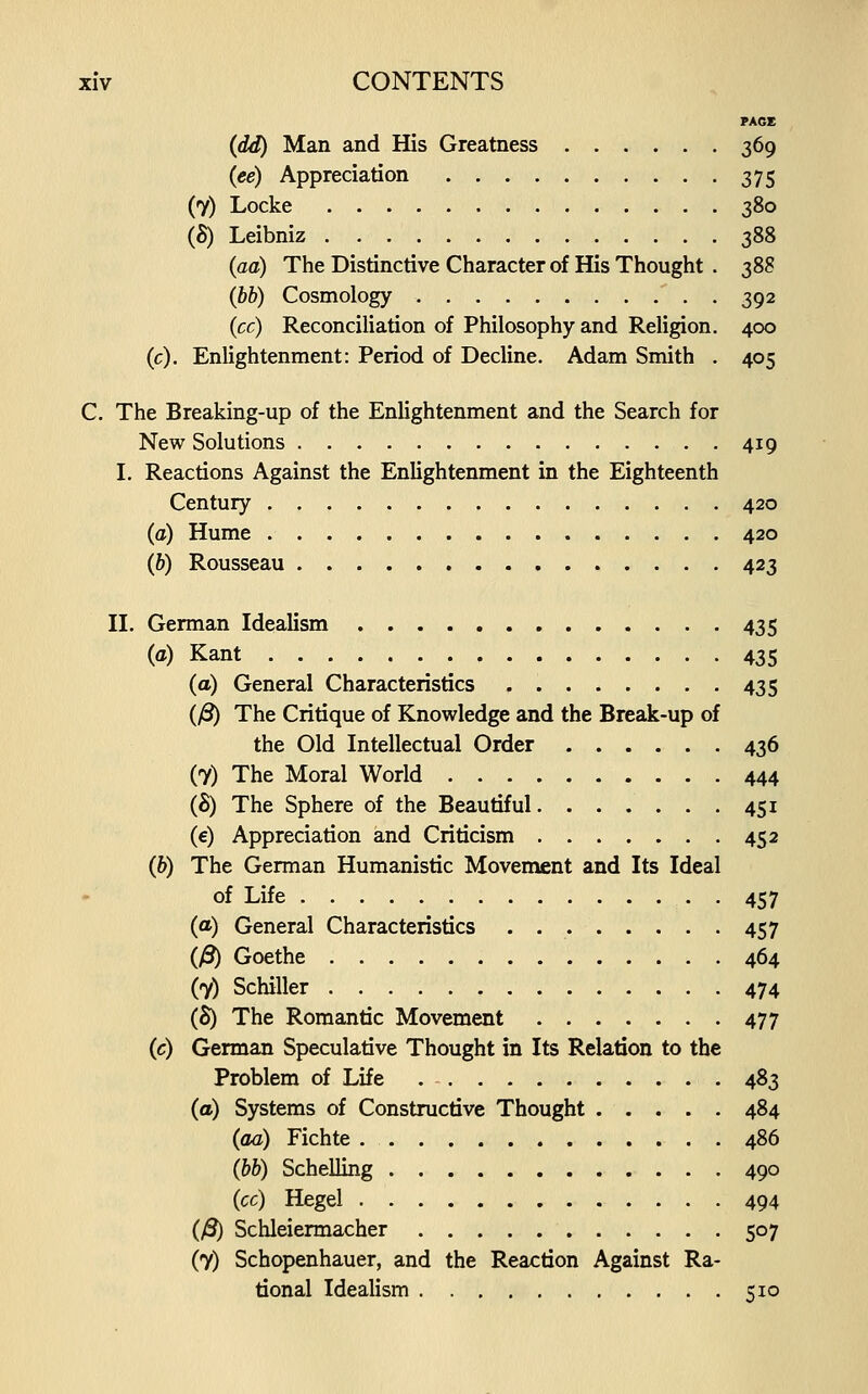 PAGE {dd) Man and His Greatness 369 {ee) Appreciation 375 (7) Locke 380 (S) Leibniz 388 {aa) The Distinctive Character of His Thought . 388 (hb) Cosmology 392 {cc) Reconciliation of Philosophy and Religion. 400 (c). Enlightenment: Period of Decline. Adam Smith . 405 C. The Breaking-up of the Enlightenment and the Search for New Solutions 419 L Reactions Against the Enlightenment in the Eighteenth Century 420 (a) Hume 420 (6) Rousseau 423 II. German Idealism , 435 (a) Kant 435 (a) General Characteristics 435 (y8) The Critique of Knowledge and the Break-up of the Old Intellectual Order 436 (7) The Moral World 444 ih) The Sphere of the Beautiful 451 (e) Appreciation and Criticism 452 (&) The German Humanistic Movement and Its Ideal of Life 457 (a) General Characteristics 457 (/3) Goethe 464 (7) Schiller 474 (5) The Romantic Movement 477 (c) German Speculative Thought in Its Relation to the Problem of Life 483 (a) Systems of Constructive Thought 484 (aa) Fichte 486 {hh) Schelling 490 {cc) Hegel 494 (y3) Schleiermacher 507 (7) Schopenhauer, and the Reaction Against Ra- tional Idealism 510