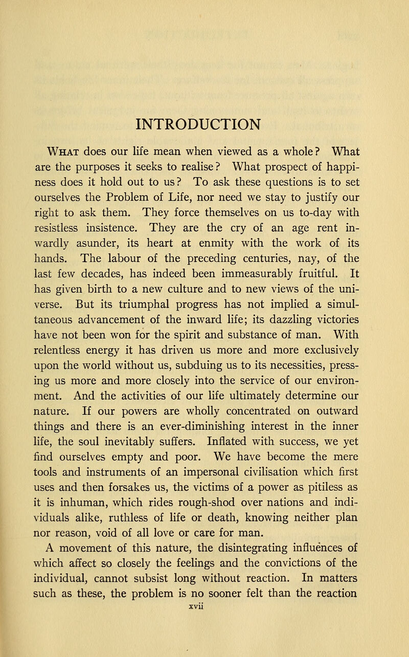 INTRODUCTION What does our life mean when viewed as a whole? What are the purposes it seeks to realise ? What prospect of happi- ness does it hold out to us? To ask these questions is to set ourselves the Problem of Life, nor need we stay to justify our right to ask them. They force themselves on us to-day with resistless insistence. They are the cry of an age rent in- wardly asunder, its heart at enmity with the work of its hands. The labour of the preceding centuries, nay, of the last few decades, has indeed been immeasurably fruitful. It has given birth to a new culture and to new views of the uni- verse. But its triumphal progress has not implied a simul- taneous advancement of the inward life; its dazzling victories have not been won for the spirit and substance of man. With relentless energy it has driven us more and more exclusively upon the world without us, subduing us to its necessities, press- ing us more and more closely into the service of our environ- ment. And the activities of our life ultimately determine our nature. If our powers are wholly concentrated on outward things and there is an ever-diminishing interest in the inner life, the soul inevitably suffers. Inflated with success, we yet find ourselves empty and poor. We have become the mere tools and instruments of an impersonal civilisation which first uses and then forsakes us, the victims of a power as pitiless as it is inhuman, which rides rough-shod over nations and indi- viduals alike, ruthless of life or death, knowing neither plan nor reason, void of all love or care for man. A movement of this nature, the disintegrating influences of which aflfect so closely the feelings and the convictions of the individual, cannot subsist long without reaction. In matters such as these, the problem is no sooner felt than the reaction