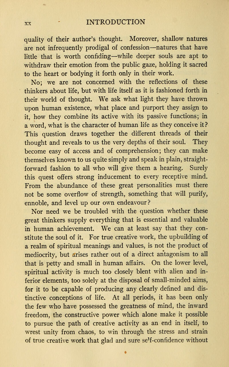 quality of their author's thought. Moreover, shallow natures are not infrequently prodigal of confession—natures that have little that is worth confiding—while deeper souls are apt to withdraw their emotion from the public gaze, holding it sacred to the heart or bodying it forth only in their work. No; we are not concerned with the reflections of these thinkers about life, but with life itself as it is fashioned forth in their world of thought. We ask what light they have thrown upon human existence, what place and purport they assign to it, how they combine its active with its passive functions; in a word, what is the character of human life as they conceive it ? This question draws together the different threads of their thought and reveals to us the very depths of their soul. They become easy of access and of comprehension; they can make themselves known to us quite simply and speak in plain, straight- forward fashion to all who will give them a hearing. Surely this quest offers strong inducement to every receptive mind. From the abundance of these great personalities must there not be some overflow of strength, something that will purify, ennoble, and level up our own endeavour? Nor need we be troubled with the question whether these great thinkers supply everything that is essential and valuable in human achievement. We can at least say that they con- stitute the soul of it. For true creative work, the upbuilding of a realm of spiritual meanings and values, is not the product of mediocrity, but arises rather out of a direct antagonism to all that is petty and small in human affairs. On the lower level, spiritual activity is much too closely blent with alien and in- ferior elements, too solely at the disposal of small-minded aims, for it to be capable of producing any clearly defined and dis- tinctive conceptions of life. At all periods, it has been only the few who have possessed the greatness of mind, the inward freedom, the constructive power which alone make it possible to pursue the path of creative activity as an end in itself, to wrest unity from chaos, to win through the stress and strain of true creative work that glad and sure se^f-confidence without