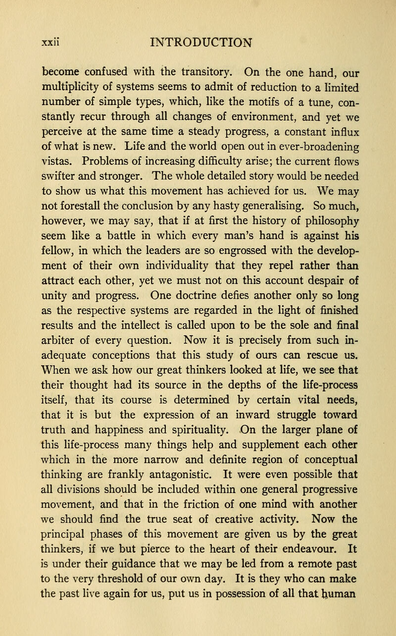 become confused with the transitory. On the one hand, our multiplicity of systems seems to admit of reduction to a limited number of simple types, which, like the motifs of a tune, con- stantly recur through all changes of environment, and yet we perceive at the same time a steady progress, a constant influx of what is new. Life and the world open out in ever-broadening vistas. Problems of increasing difficulty arise; the current flows swifter and stronger. The whole detailed story would be needed to show us what this movement has achieved for us. We may not forestall the conclusion by any hasty generalising. So much, however, we may say, that if at first the history of philosophy seem like a battle in which every man's hand is against his fellow, in which the leaders are so engrossed with the develop- ment of their own individuality that they repel rather than attract each other, yet we must not on this account despair of unity and progress. One doctrine defies another only so long as the respective systems are regarded in the light of finished results and the intellect is called upon to be the sole and final arbiter of every question. Now it is precisely from such in- adequate conceptions that this study of ours can rescue us. When we ask how our great thinkers looked at life, we see that their thought had its source in the depths of the life-process itself, that its course is determined by certain vital needs, that it is but the expression of an inward struggle toward truth and happiness and spirituality. On the larger plane of this life-process many things help and supplement each other which in the more narrow and definite region of conceptual thinking are frankly antagonistic. It were even possible that all divisions should be included within one general progressive movement, and that in the friction of one mind with another we should find the true seat of creative activity. Now the principal phases of this movement are given us by the great thinkers, if we but pierce to the heart of their endeavour. It is under their guidance that we may be led from a remote past to the very threshold of our own day. It is they who can make the past live again for us, put us in possession of all that human