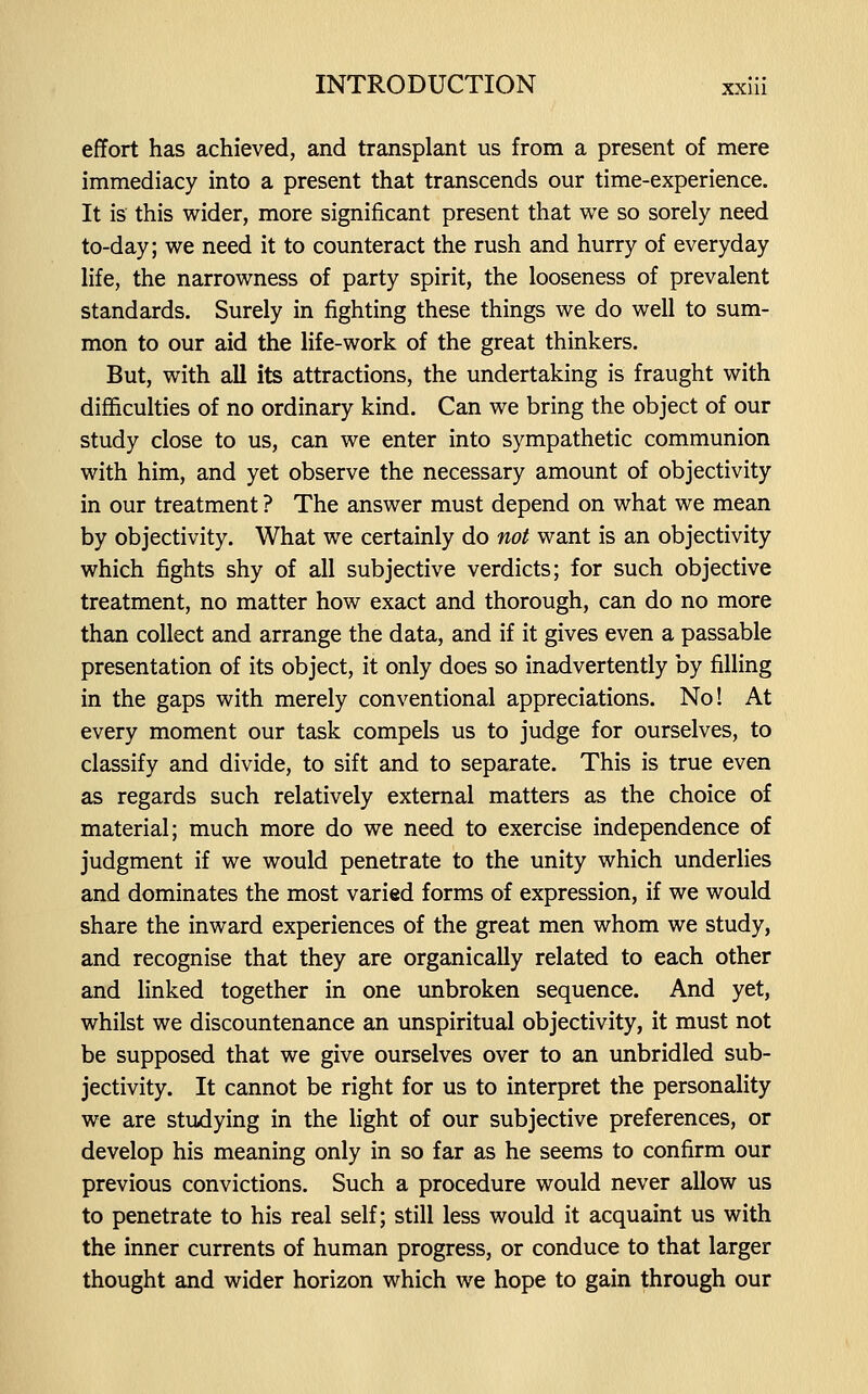 effort has achieved, and transplant us from a present of mere immediacy into a present that transcends our time-experience. It is this wider, more significant present that we so sorely need to-day; we need it to counteract the rush and hurry of everyday life, the narrowness of party spirit, the looseness of prevalent standards. Surely in fighting these things we do well to sum- mon to our aid the life-work of the great thinkers. But, with all its attractions, the undertaking is fraught with difficulties of no ordinary kind. Can we bring the object of our study close to us, can we enter into sympathetic communion with him, and yet observe the necessary amount of objectivity in our treatment ? The answer must depend on what we mean by objectivity. What we certainly do not want is an objectivity which fights shy of all subjective verdicts; for such objective treatment, no matter how exact and thorough, can do no more than collect and arrange the data, and if it gives even a passable presentation of its object, it only does so inadvertently by filling in the gaps with merely conventional appreciations. No! At every moment our task compels us to judge for ourselves, to classify and divide, to sift and to separate. This is true even as regards such relatively external matters as the choice of material; much more do we need to exercise independence of judgment if we would penetrate to the unity which underlies and dominates the most varied forms of expression, if we would share the inward experiences of the great men whom we study, and recognise that they are organically related to each other and linked together in one unbroken sequence. And yet, whilst we discountenance an unspiritual objectivity, it must not be supposed that we give ourselves over to an unbridled sub- jectivity. It cannot be right for us to interpret the personality we are studying in the light of our subjective preferences, or develop his meaning only in so far as he seems to confirm our previous convictions. Such a procedure would never allow us to penetrate to his real self; still less would it acquaint us with the inner currents of human progress, or conduce to that larger thought and wider horizon which we hope to gain through our