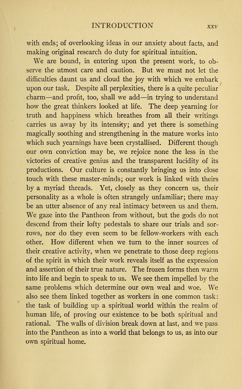 with ends; of overlooking ideas in our anxiety about facts, and making original research do duty for spiritual intuition. We are bound, in entering upon the present work, to ob- serve the utmost care and caution. But we must not let the difficulties daunt us and cloud the joy with which we embark upon our task. Despite all perplexities, there is a quite peculiar charm—and profit, too, shall we add—in trying to understand how the great thinkers looked at life. The deep yearning for truth and happiness which breathes from all their writings carries us away by its intensity; and yet there is something magically soothing and strengthening in the mature works into which such yearnings have been crystallised. Different though our own conviction may be, we rejoice none the less in the victories of creative genius and the transparent lucidity of its productions. Our culture is constantly bringing us into close touch with these master-minds; our work is linked with theirs by a myriad threads. Yet, closely as they concern us, their personality as a whole is often strangely unfamiliar; there may be an utter absence of any real intimacy between us and them. We gaze into the Pantheon from without, but the gods do not descend from their lofty pedestals to share our trials and sor- rows, nor do they even seem to be fellow-workers with each other. How different when we turn to the inner sources of their creative activity, when we penetrate to those deep regions of the spirit in which their work reveals itself as the expression and assertion of their true nature. The frozen forms then warm into life and begin to speak to us. We see them impelled by the same problems which determine our own weal and woe. We also see them linked together as workers in one common task: the task of building up a spiritual world within the realm of human life, of proving our existence to be both spiritual and rational. The walls of division break down at last, and we pass into the Pantheon as into a world that belongs to us, as into our own spiritual home.