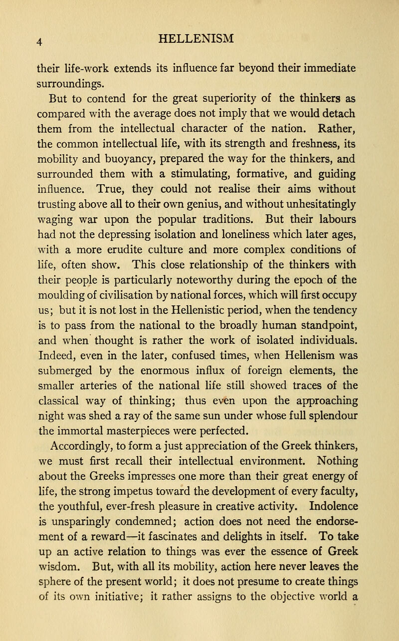 their life-work extends its influence far beyond their immediate surroundings. But to contend for the great superiority of the thinkers as compared with the average does not imply that we would detach them from the intellectual character of the nation. Rather, the common intellectual life, with its strength and freshness, its mobility and buoyancy, prepared the way for the thinkers, and surrounded them with a stimulating, formative, and guiding influence. True, they could not realise their aims without trusting above all to their own genius, and without unhesitatingly waging war upon the popular traditions. But their labours had not the depressing isolation and loneliness which later ages, with a more erudite culture and more complex conditions of life, often show. This close relationship of the thinkers with their people is particularly noteworthy during the epoch of the moulding of civilisation by national forces, which will first occupy us; but it is not lost in the Hellenistic period, when the tendency is to pass from the national to the broadly human standpoint, and when thought is rather the work of isolated individuals. Indeed, even in the later, confused times, when Hellenism was submerged by the enormous influx of foreign elements, the smaller arteries of the national life still showed traces of the classical way of thinking; thus even upon the approaching night was shed a ray of the same sun under whose full splendour the immortal masterpieces were perfected. Accordingly, to form a just appreciation of the Greek thinkers, we must first recall their intellectual environment. Nothing about the Greeks impresses one more than their great energy of life, the strong impetus toward the development of every faculty, the youthful, ever-fresh pleasure in creative activity. Indolence is unsparingly condemned; action does not need the endorse- ment of a reward—it fascinates and delights in itself. To take up an active relation to things was ever the essence of Greek wisdom. But, with all its mobility, action here never leaves the sphere of the present world; it does not presume to create things of its own initiative; it rather assigns to the objective world a