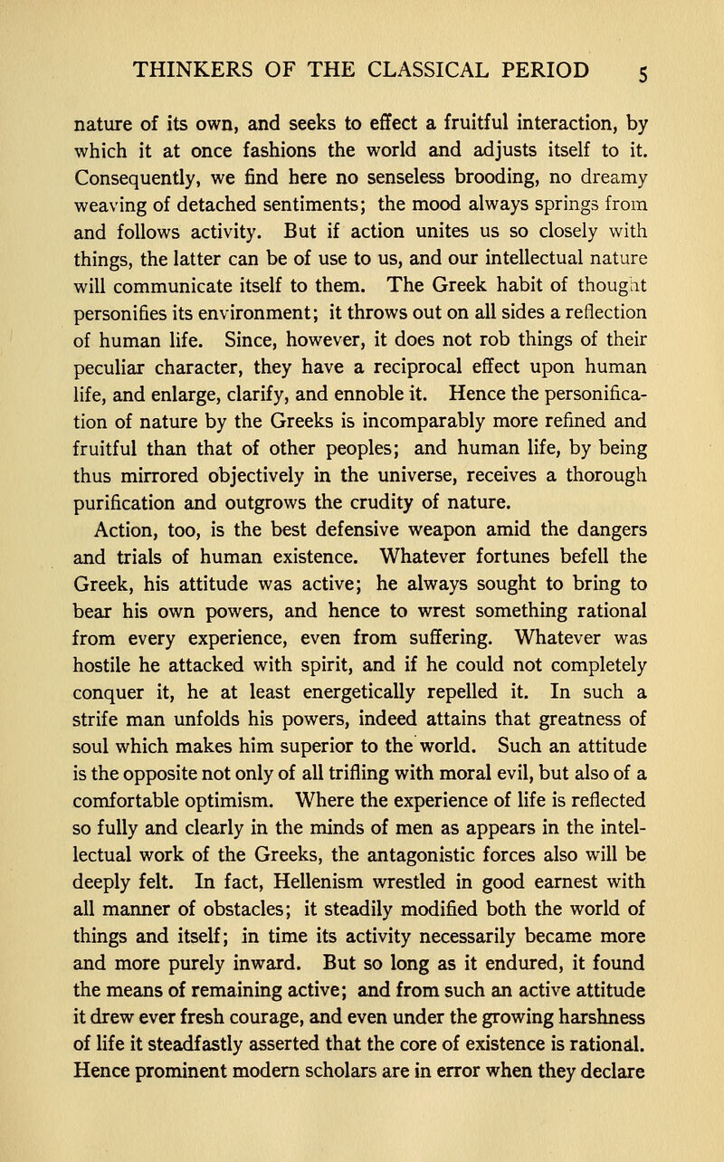 nature of its own, and seeks to effect a fruitful interaction, by which it at once fashions the world and adjusts itself to it. Consequently, we find here no senseless brooding, no dreamy weaving of detached sentiments; the mood always springs from and follows activity. But if action unites us so closely with things, the latter can be of use to us, and our intellectual nature will communicate itself to them. The Greek habit of thougiit personifies its environment; it throws out on all sides a reflection of human life. Since, however, it does not rob things of their peculiar character, they have a reciprocal effect upon human life, and enlarge, clarify, and ennoble it. Hence the personifica- tion of nature by the Greeks is incomparably more refined and fruitful than that of other peoples; and human life, by being thus mirrored objectively in the universe, receives a thorough purification and outgrows the crudity of nature. Action, too, is the best defensive weapon amid the dangers and trials of human existence. Whatever fortunes befell the Greek, his attitude was active; he always sought to bring to bear his own powers, and hence to wrest something rational from every experience, even from suffering. Whatever was hostile he attacked with spirit, and if he could not completely conquer it, he at least energetically repelled it. In such a strife man unfolds his powers, indeed attains that greatness of soul which makes him superior to the world. Such an attitude is the opposite not only of all trifling with moral evil, but also of a comfortable optimism. Where the experience of life is reflected so fully and clearly in the minds of men as appears in the intel- lectual work of the Greeks, the antagonistic forces also will be deeply felt. In fact, Hellenism wrestled in good earnest with all manner of obstacles; it steadily modified both the world of things and itself; in time its activity necessarily became more and more purely inward. But so long as it endured, it found the means of remaining active; and from such an active attitude it drew ever fresh courage, and even under the growing harshness of life it steadfastly asserted that the core of existence is rationd. Hence prominent modem scholars are in error when they declare