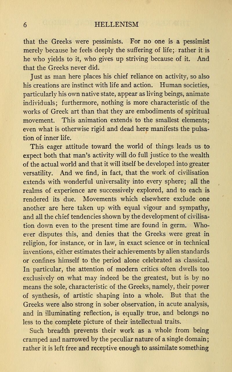 that the Greeks were pessimists. For no one is a pessimist merely because he feels deeply the suffering of life;- rather it is he who yields to it, who gives up striving because of it. And that the Greeks never did. Just as man here places his chief reliance on activity, so also his creations are instinct with life and action. Human societies, particularly his own native state, appear as living beings, animate individuals; furthermore, nothing is more characteristic of the works of Greek art than that they are embodiments of spiritual movement. This animation extends to the smallest elements; even what is otherwise rigid and dead here manifests the pulsa- tion of inner life. This eager attitude toward the world of things leads us to expect both that man's activity will do full justice to the wealth of the actual world and that it will itself be developed into greater versatility. And we find, in fact, that the work of civilisation extends with wonderful universality into every sphere; all the realms of experience are successively explored, and to each is rendered its due. Movements which elsewhere exclude one another are here taken up with equal vigour and sympathy, and all the chief tendencies shown by the development of civilisa- tion down even to the present time are found in germ. Who- ever disputes this, and denies that the Greeks were great in religion, for instance, or in law, in exact science or in technical inventions, either estimates their achievements by alien standards or confines himself to the period alone celebrated as classical. In particular, the attention of modern critics often dwells too exclusively on what may indeed be the greatest, but is by no means the sole, characteristic of the Greeks, namely, their power of synthesis, of artistic shaping into a whole. But that the Greeks were also strong in sober observation, in acute analysis, and in illuminating reflection, is equally true, and belongs no less to the complete picture of their intellectual traits. Such breadth prevents their work as a whole from being cramped and narrowed by the peculiar nature of a single domain; rather it is left free and receptive enough to assimilate something