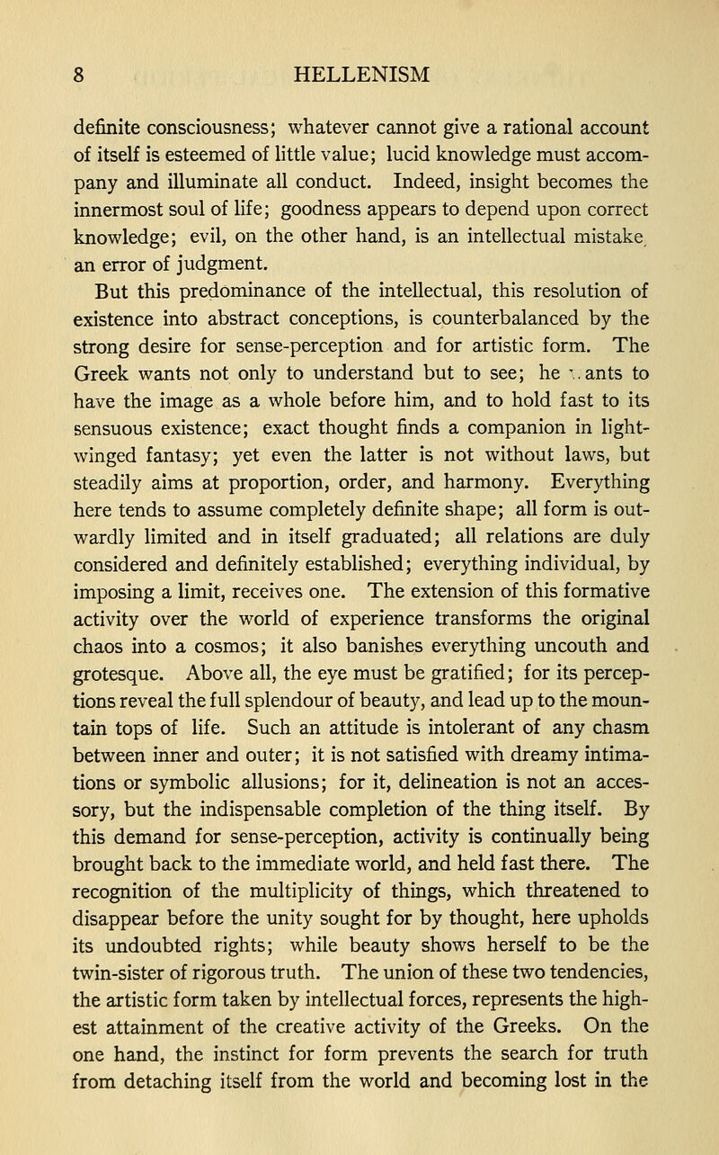 definite consciousness; whatever cannot give a rational account of itself is esteemed of little value; lucid knowledge must accom- pany and illuminate all conduct. Indeed, insight becomes the innermost soul of life; goodness appears to depend upon correct knowledge; evil, on the other hand, is an intellectual mistake an error of judgment. But this predominance of the intellectual, this resolution of existence into abstract conceptions, is counterbalanced by the strong desire for sense-perception and for artistic form. The Greek wants not only to understand but to see; he '..ants to have the image as a whole before him, and to hold fast to its sensuous existence; exact thought finds a companion in light- winged fantasy; yet even the latter is not without laws, but steadily aims at proportion, order, and harmony. Everything here tends to assume completely definite shape; all form is out- wardly limited and in itself graduated; all relations are duly considered and definitely established; everything individual, by imposing a limit, receives one. The extension of this formative activity over the world of experience transforms the original chaos into a cosmos; it also banishes everything uncouth and grotesque. Above all, the eye must be gratified; for its percep- tions reveal the full splendour of beauty, and lead up to the moun- tain tops of life. Such an attitude is intolerant of any chasm between inner and outer; it is not satisfied with dreamy intima- tions or symbolic allusions; for it, delineation is not an acces- sory, but the indispensable completion of the thing itself. By this demand for sense-perception, activity is continually being brought back to the immediate world, and held fast there. The recognition of the multiplicity of things, which threatened to disappear before the unity sought for by thought, here upholds its undoubted rights; while beauty shows herself to be the twin-sister of rigorous truth. The union of these two tendencies, the artistic form taken by intellectual forces, represents the high- est attainment of the creative activity of the Greeks. On the one hand, the instinct for form prevents the search for truth from detaching itself from the world and becoming lost in the