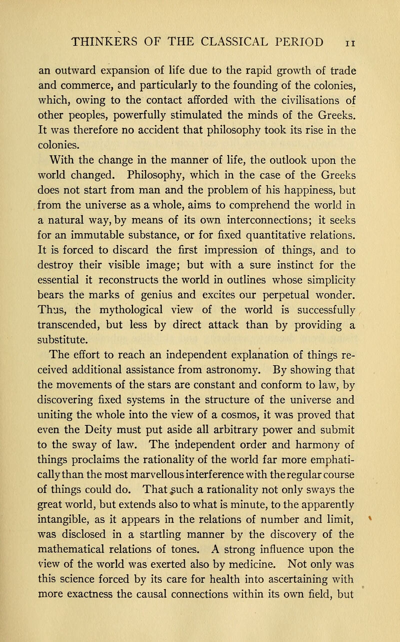 an outward expansion of life due to the rapid growth of trade and commerce, and particularly to the founding of the colonies, which, owing to the contact afforded with the civilisations of other peoples, powerfully stimulated the minds of the Greeks. It was therefore no accident that philosophy took its rise in the colonies. With the change in the manner of life, the outlook upon the world changed. Philosophy, which in the case of the Greeks does not start from man and the problem of his happiness, but from the universe as a whole, aims to comprehend the world in a natural way, by means of its own interconnections; it seeks for an immutable substance, or for fixed quantitative relations. It is forced to discard the first impression of things, and to destroy their visible image; but with a sure instinct for the essential it reconstructs the world in outlines whose simplicity bears the marks of genius and excites our perpetual wonder. Thus, the mythological view of the world is successfully transcended, but less by direct attack than by providing a substitute. The effort to reach an independent explanation of things re- ceived additional assistance from astronomy. By showing that the movements of the stars are constant and conform to law, by discovering fixed systems in the structure of the universe and uniting the whole into the view of a cosmos, it was proved that even the Deity must put aside all arbitrary power and submit to the sway of law. The independent order and harmony of things proclaims the rationality of the world far more emphati- cally than the most marvellous interference with the regular course of things could do. That ^uch a rationality not only sways the great world, but extends also to what is minute, to the apparently intangible, as it appears in the relations of number and limit, was disclosed in a startling manner by the discovery of the mathematical relations of tones. A strong influence upon the view of the world was exerted also by medicine. Not only was this science forced by its care for health into ascertaining with more exactness the causal connections within its own field, but