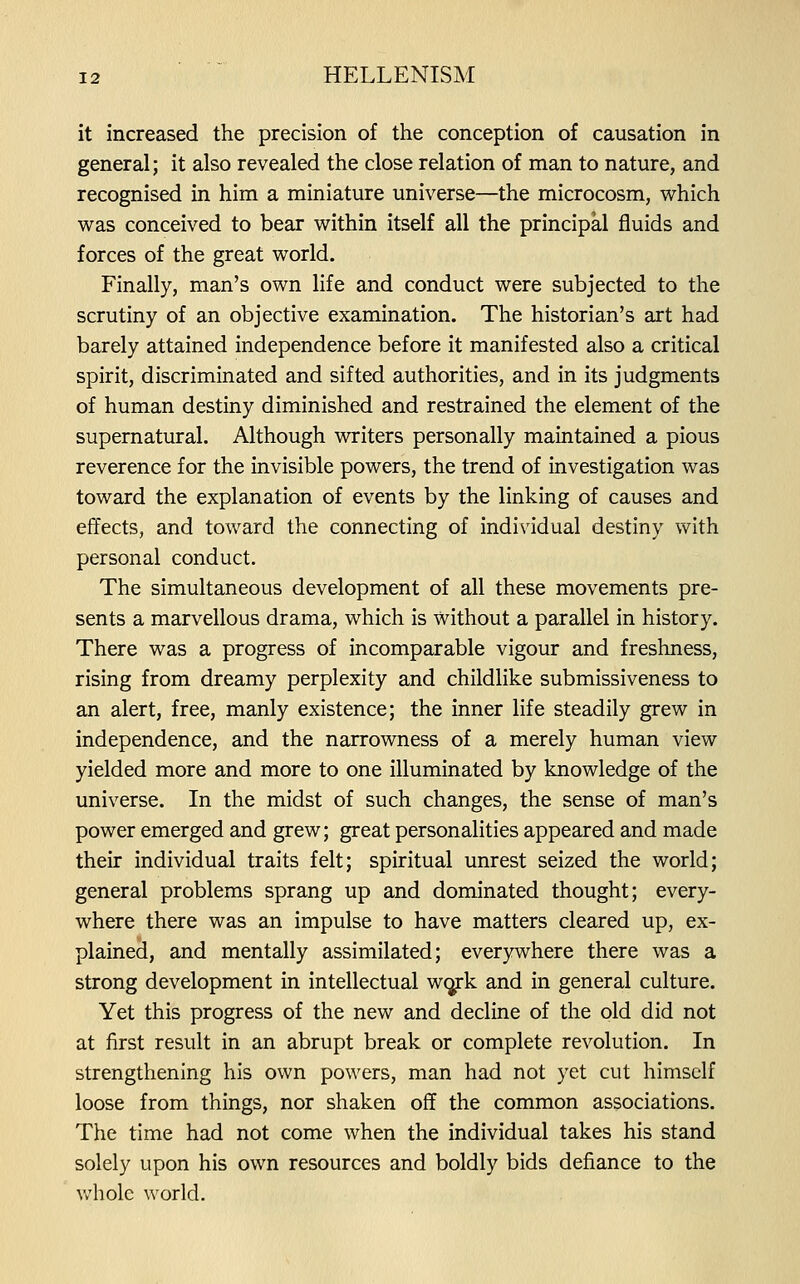 it increased the precision of the conception of causation in general; it also revealed the close relation of man to nature, and recognised in him a miniature universe—the microcosm, which was conceived to bear within itself all the principal fluids and forces of the great world. Finally, man's own life and conduct were subjected to the scrutiny of an objective examination. The historian's art had barely attained independence before it manifested also a critical spirit, discriminated and sifted authorities, and in its judgments of human destiny diminished and restrained the element of the supernatural. Although visiters personally maintained a pious reverence for the invisible powers, the trend of investigation was toward the explanation of events by the linking of causes and effects, and toward the connecting of individual destiny w^ith personal conduct. The simultaneous development of all these movements pre- sents a marvellous drama, which is without a parallel in history. There was a progress of incomparable vigour and freshness, rising from dreamy perplexity and childlike submissiveness to an alert, free, manly existence; the inner life steadily grew in independence, and the narrowness of a merely human view yielded more and more to one illuminated by knowledge of the universe. In the midst of such changes, the sense of man's power emerged and grew; great personalities appeared and made their individual traits felt; spiritual unrest seized the world; general problems sprang up and dominated thought; every- where there was an impulse to have matters cleared up, ex- plained, and mentally assimilated; everywhere there was a strong development in intellectual w(jrk and in general culture. Yet this progress of the new and decline of the old did not at first result in an abrupt break or complete revolution. In strengthening his own powers, man had not yet cut himself loose from things, nor shaken off the common associations. The time had not come when the individual takes his stand solely upon his own resources and boldly bids defiance to the whole world.