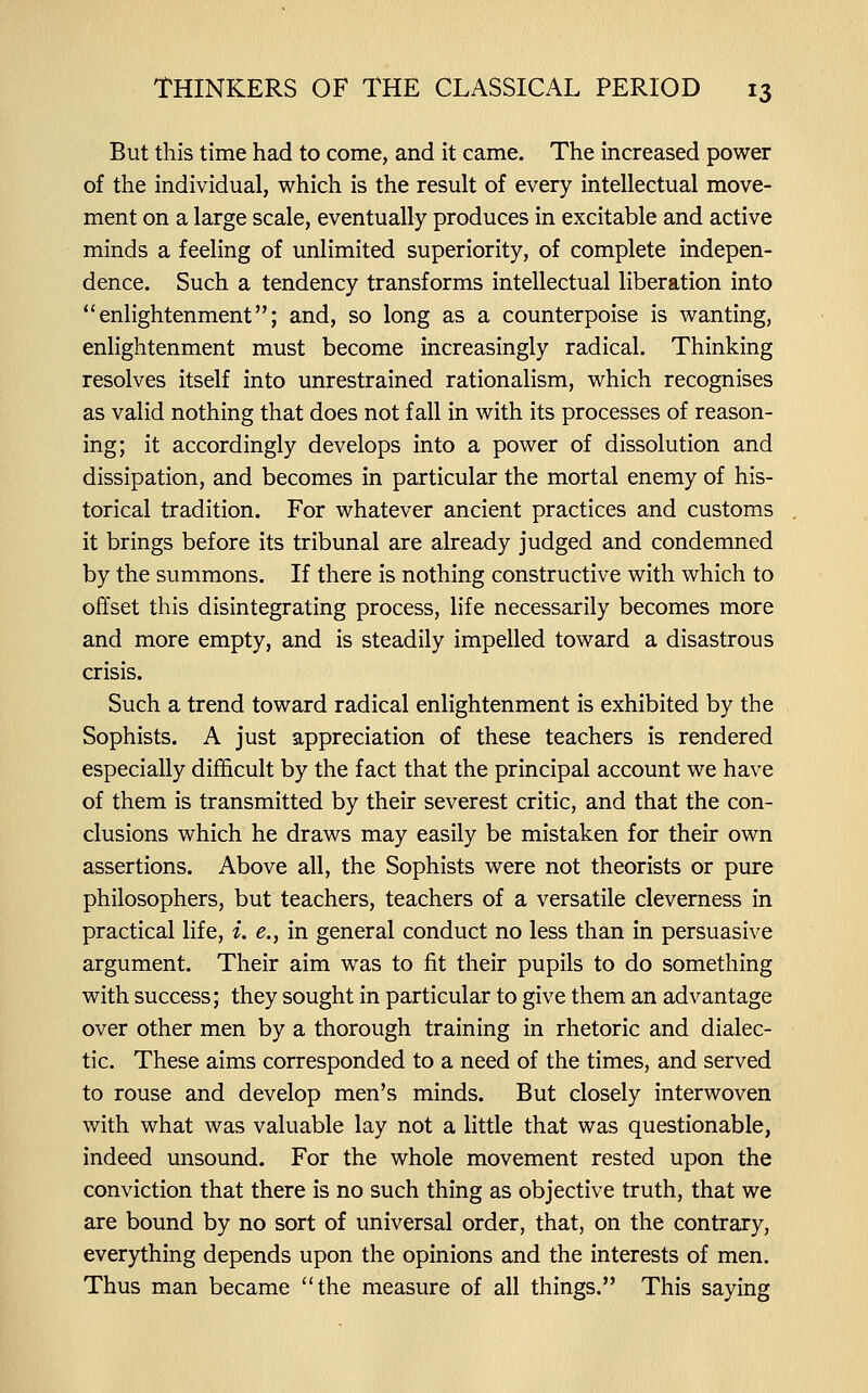 But this time had to come, and it came. The increased power of the individual, which is the result of every intellectual move- ment on a large scale, eventually produces in excitable and active minds a feeling of unlimited superiority, of complete indepen- dence. Such a tendency transforms intellectual liberation into enlightenment; and, so long as a counterpoise is wanting, enlightenment must become increasingly radical. Thinking resolves itself into unrestrained rationalism, which recognises as valid nothing that does not fall in with its processes of reason- ing; it accordingly develops into a power of dissolution and dissipation, and becomes in particular the mortal enemy of his- torical tradition. For whatever ancient practices and customs it brings before its tribunal are already judged and condemned by the summons. If there is nothing constructive with which to offset this disintegrating process, life necessarily becomes more and more empty, and is steadily impelled toward a disastrous crisis. Such a trend toward radical enlightenment is exhibited by the Sophists. A just appreciation of these teachers is rendered especially difficult by the fact that the principal account we have of them is transmitted by their severest critic, and that the con- clusions which he draws may easily be mistaken for their own assertions. Above all, the Sophists were not theorists or pure philosophers, but teachers, teachers of a versatile cleverness in practical life, i. e., in general conduct no less than in persuasive argument. Their aim was to fit their pupils to do something with success; they sought in particular to give them an advantage over other men by a thorough training in rhetoric and dialec- tic. These aims corresponded to a need of the times, and served to rouse and develop men's minds. But closely interwoven with what was valuable lay not a little that was questionable, indeed unsound. For the whole movement rested upon the conviction that there is no such thing as objective truth, that we are bound by no sort of universal order, that, on the contrary, everything depends upon the opinions and the interests of men. Thus man became the measure of all things. This saying