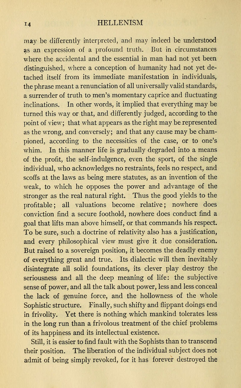 may be differently interpreted, and may indeed be understood as an expression of a profound truth. But in circumstances where the accidental and the essential in man had not yet been distinguished, where a conception of humanity had not yet de- tached itself from its immediate manifestation in individuals, the phrase meant a renunciation of all universally valid standards, a surrender of truth to men's momentary caprice and fluctuating inclinations. In other words, it implied that everything may be turned this way or that, and differently judged, according to the point of view; that what appears as the right may be represented as the wrong, and conversely; and that any cause may be cham- pioned, according to the necessities of the case, or to one's whim. In this manner life is gradually degraded into a means of the profit, the self-indulgence, even the sport, of the single individual, who acknowledges no restraints, feels no respect, and scoffs at the laws as being mere statutes, as an invention of the weak, to which he opposes the power and advantage of the stronger as the real natural right. Thus the good yields to the profitable; all valuations become relative; nowhere does conviction find a secure foothold, nowhere does conduct find a goal that lifts man above himself, or that commands his respect. To be sure, such a doctrine of relativity also has a justification, and every philosophical view must give it due consideration. But raised to a sovereign position, it becomes the deadly enemy of everything great and true. Its dialectic will then inevitably disintegrate all solid foundations, its clever play destroy the seriousness and all the deep meaning of life: the subjective sense of power, and all the talk about power, less and less conceal the lack of genuine force, and the hollowness of the whole Sophistic structure. Finally, such shifty and flippant doings end in frivolity. Yet there is nothing which mankind tolerates less in the long run than a frivolous treatment of the chief problems of its happiness and its intellectual existence. Still, it is easier to find fault with the Sophists than to transcend their position. The liberation of the individual subject does not admit of being simply revoked, for it has forever destroyed the