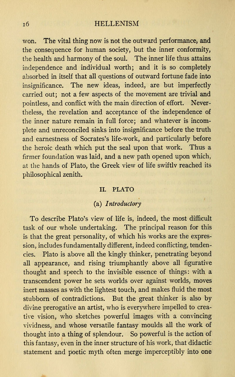 won. The vital thing now is not the outward performance, and the consequence for human society, but the inner conformity, the health and harmony of the soul. The inner life thus attains independence and individual worth; and it is so completely absorbed in itself that all questions of outward fortune fade into insignificance. The new ideas, indeed, are but imperfectly carried out; not a few aspects of the movement are trivial and pointless, and conflict with the main direction of effort. Never- theless, the revelation and acceptance of the independence of the inner nature remain in full force; and whatever is incom- plete and unreconciled sinks into insignificance before the truth and earnestness of Socrates's life-work, and particularly before the heroic death which put the seal upon that work. Thus a firmer foundation was laid, and a new path opened upon which, at the hands of Plato, the Greek view of life swiftlv reached its philosophical zenith. 11. PLATO (a) Introductory To describe Plato's view of life is, indeed, the most difficult task of our whole undertaking. The principal reason for this is that the great personality, of which his works are the expres- sion, includes fundamentally different, indeed conflicting, tenden- cies. Plato is above all the kingly thinker, penetrating beyond all appearance, and rising triumphantly above all figurative thought and speech to the invisible essence of things: with a transcendent power he sets worlds over against worlds, moves inert masses as with the lightest touch, and makes fluid the most stubborn of contradictions. But the great thinker is also by divine prerogative an artist, who is everywhere impelled to crea- tive vision, who sketches powerful images with a convincing vividness, and whose versatile fantasy moulds all the work of thought into a thing of splendour. So powerful is the action of this fantasy, even in the inner structure of his work, that didactic statement and poetic myth often merge imperceptibly into one