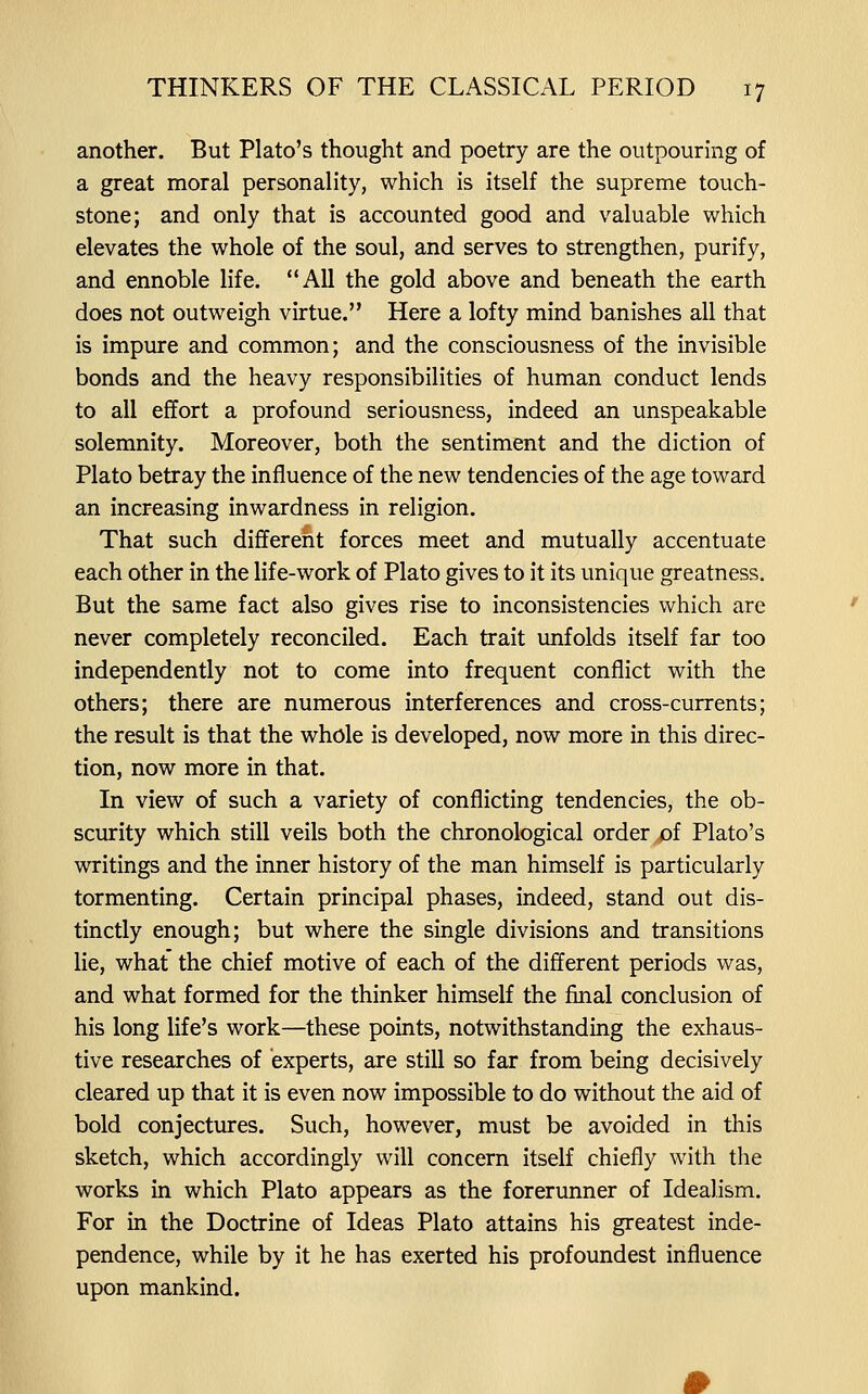 another. But Plato's thought and poetry are the outpouring of a great moral personality, which is itself the supreme touch- stone; and only that is accounted good and valuable which elevates the whole of the soul, and serves to strengthen, purify, and ennoble life. All the gold above and beneath the earth does not outweigh virtue. Here a lofty mind banishes all that is impure and common; and the consciousness of the invisible bonds and the heavy responsibilities of human conduct lends to all effort a profound seriousness, indeed an unspeakable solemnity. Moreover, both the sentiment and the diction of Plato betray the influence of the new tendencies of the age toward an increasing inwardness in religion. That such different forces meet and mutually accentuate each other in the life-work of Plato gives to it its unique greatness. But the same fact also gives rise to inconsistencies which are never completely reconciled. Each trait unfolds itself far too independently not to come into frequent conflict with the others; there are numerous interferences and cross-currents; the result is that the whole is developed, now more in this direc- tion, now more in that. In view of such a variety of conflicting tendencies, the ob- scurity which still veils both the chronological order/)f Plato's writings and the inner history of the man himself is particularly tormenting. Certain principal phases, indeed, stand out dis- tinctly enough; but where the single divisions and transitions lie, what the chief motive of each of the different periods was, and what formed for the thinker himself the final conclusion of his long life's work—these points, notwithstanding the exhaus- tive researches of experts, are still so far from being decisively cleared up that it is even now impossible to do without the aid of bold conjectures. Such, however, must be avoided in this sketch, which accordingly will concern itself chiefly with the works in which Plato appears as the forerunner of Idealism. For in the Doctrine of Ideas Plato attains his greatest inde- pendence, while by it he has exerted his profoundest influence upon mankind.