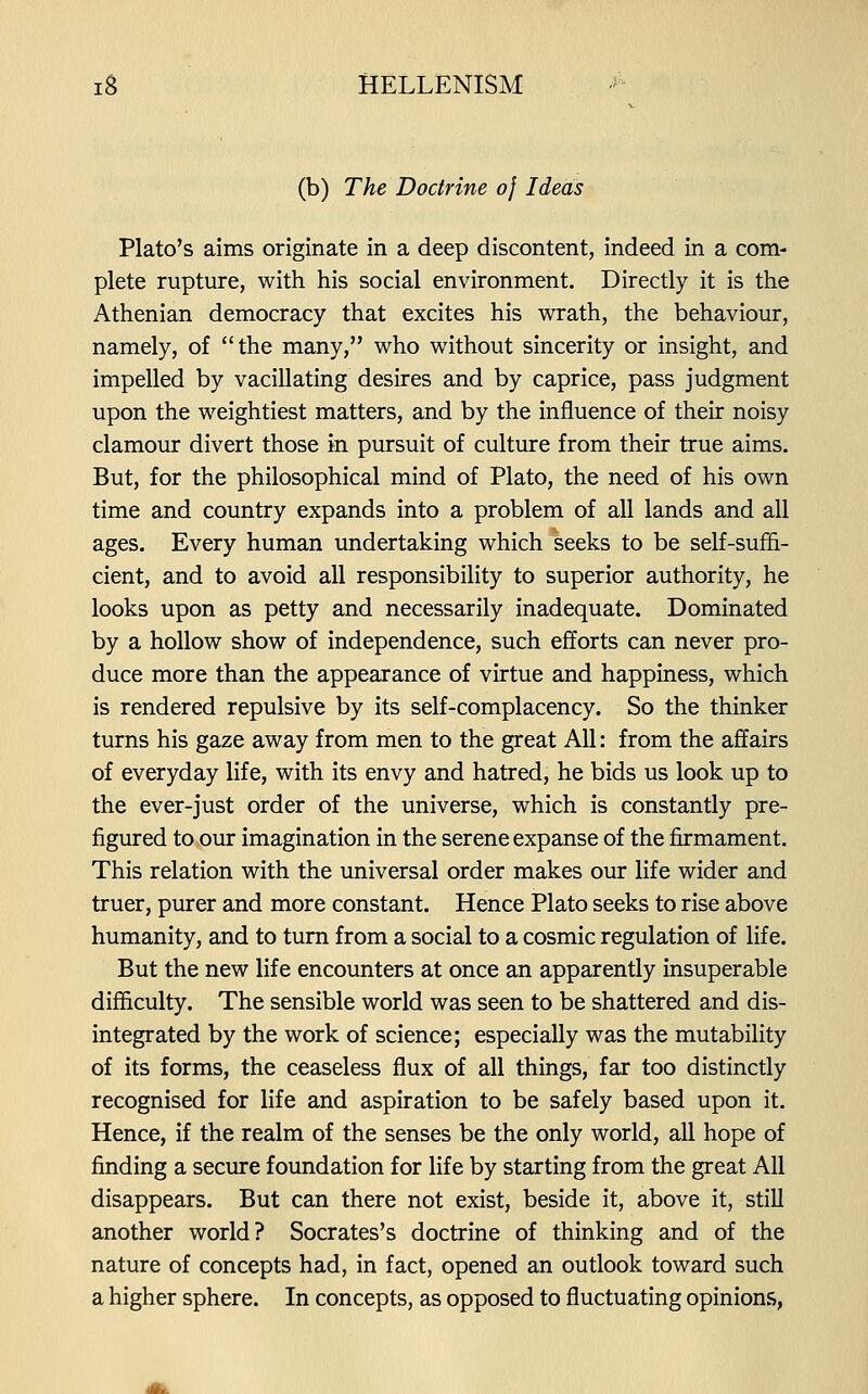 (b) The Doctrine 0} Ideas Plato's aims originate in a deep discontent, indeed in a com- plete rupture, with his social environment. Directly it is the Athenian democracy that excites his wrath, the behaviour, namely, of the many, who without sincerity or insight, and impelled by vacillating desires and by caprice, pass judgment upon the weightiest matters, and by the influence of their noisy clamour divert those in pursuit of culture from their true aims. But, for the philosophical mind of Plato, the need of his own time and country expands into a problem of all lands and all ages. Every human undertaking which seeks to be self-suffi- cient, and to avoid all responsibility to superior authority, he looks upon as petty and necessarily inadequate. Dominated by a hollow show of independence, such efforts can never pro- duce more than the appearance of virtue and happiness, which is rendered repulsive by its self-complacency. So the thinker turns his gaze away from men to the great All: from the affairs of everyday life, with its envy and hatred, he bids us look up to the ever-just order of the universe, which is constantly pre- figured to our imagination in the serene expanse of the firmament. This relation with the universal order makes our life wider and truer, purer and more constant. Hence Plato seeks to rise above humanity, and to turn from a social to a cosmic regulation of life. But the new life encounters at once an apparently insuperable difficulty. The sensible world was seen to be shattered and dis- integrated by the work of science; especially was the mutability of its forms, the ceaseless flux of all things, far too distinctly recognised for life and aspiration to be safely based upon it. Hence, if the realm of the senses be the only world, all hope of finding a secure foundation for life by starting from the great All disappears. But can there not exist, beside it, above it, still another world? Socrates's doctrine of thinking and of the nature of concepts had, in fact, opened an outlook toward such a higher sphere. In concepts, as opposed to fluctuating opinions,