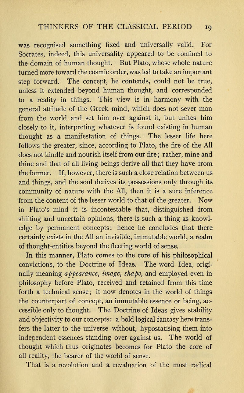 was recognised something fixed and universally valid. For Socrates, indeed, this universality appeared to be confined to the domain of human thought. But Plato, whose whole nature turned more toward the cosmic order, was led to take an important step forward. The concept, he contends, could not be true, unless it extended beyond human thought, and corresponded to a reality in things. This view is in harmony with the general attitude of the Greek mind, which does not sever man from the world and set him over against it, but unites him closely to it, interpreting whatever is found existing in human thought as a manifestation of things. The lesser life here follows the greater, since, according to Plato, the fire of the All does not kindle and nourish itself from our fire; rather, mine and thine and that of all living beings derive all that they have from the former. If, however, there is such a close relation between us and things, and the soul derives its possessions only through its community of nature with the All, then it is a sure inference from the content of the lesser world to that of the greater. Now in Plato's mind it is incontestable that, distinguished from shifting and uncertain opinions, there is such a thing as knowl- edge by permanent concepts: hence he concludes that there certainly exists in the All an invisible, immutable world, a realm of thought-entities beyond the fleeting world of sense. In this manner, Plato comes to the core of his philosophical convictions, to the Doctrine of Ideas. The word Idea, origi- nally meaning appearance, image, shape, and employed even in philosophy before Plato, received and retained from this time forth a technical sense; it now denotes in the world of things the counterpart of concept, an immutable essence or being, ac- cessible only to thought. The Doctrine of Ideas gives stability and objectivity to our concepts: a bold logical fantasy here trans- fers the latter to the universe without, hypostatising them into independent essences standing over against us. The world of thought which thus originates becomes for Plato the core of all reality, the bearer of the world of sense. That is a revolution and a revaluation of the most radical