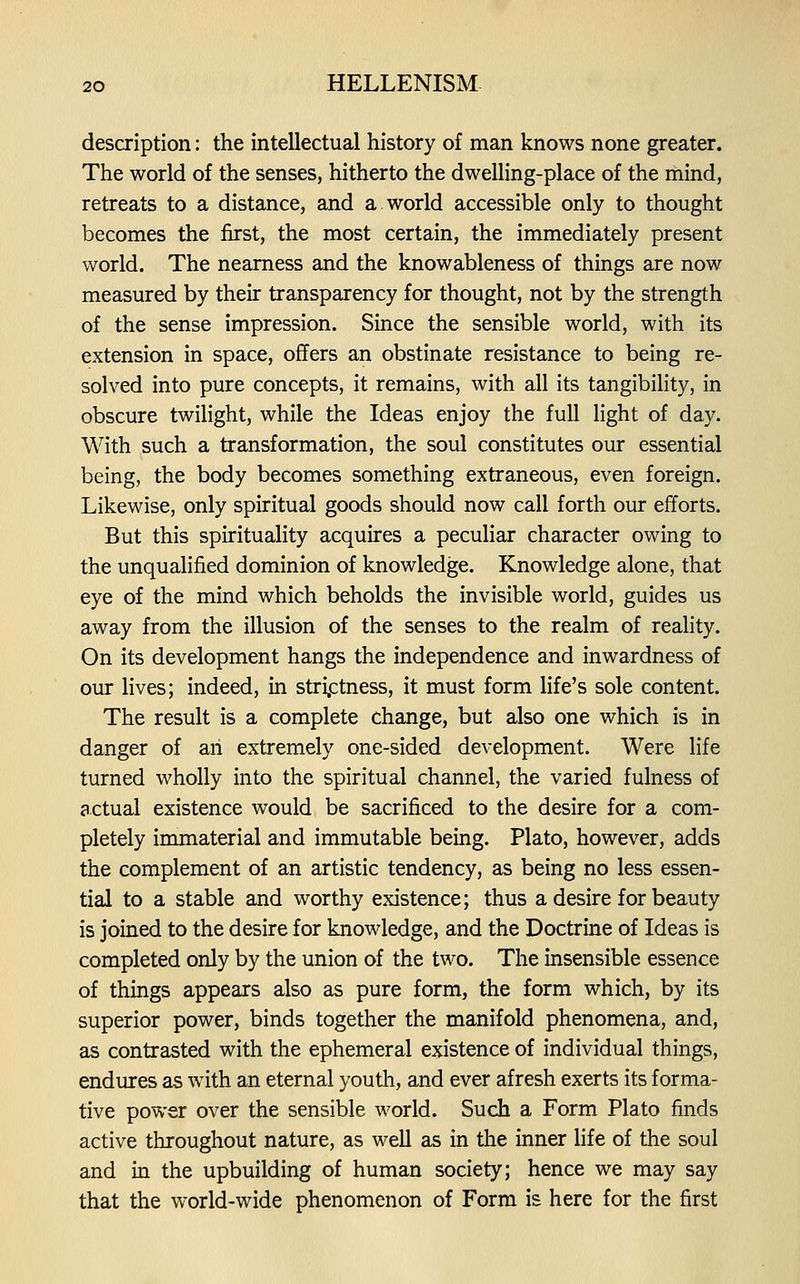 description: the intellectual history of man knows none greater. The world of the senses, hitherto the dwelling-place of the mind, retreats to a distance, and a.world accessible only to thought becomes the first, the most certain, the immediately present world. The nearness and the knowableness of things are now measured by their transparency for thought, not by the strength of the sense impression. Since the sensible world, with its extension in space, offers an obstinate resistance to being re- solved into pure concepts, it remains, with all its tangibility, in obscure twilight, while the Ideas enjoy the full light of day. With such a transformation, the soul constitutes our essential being, the body becomes something extraneous, even foreign. Likewise, only spiritual goods should now call forth our efforts. But this spirituality acquires a peculiar character owing to the unqualified dominion of knowledge. Knowledge alone, that eye of the mind which beholds the invisible world, guides us away from the illusion of the senses to the realm of reality. On its development hangs the independence and inwardness of our lives; indeed, in strictness, it must form life's sole content. The result is a complete change, but also one which is in danger of an extremely one-sided development. Were life turned wholly into the spiritual channel, the varied fulness of actual existence would be sacrificed to the desire for a com- pletely immaterial and immutable being. Plato, however, adds the complement of an artistic tendency, as being no less essen- tial to a stable and worthy existence; thus a desire for beauty is joined to the desire for knowledge, and the Doctrine of Ideas is completed only by the union of the two. The insensible essence of things appears also as pure form, the form which, by its superior power, binds together the manifold phenomena, and, as contrasted with the ephemeral existence of individual things, endures as with an eternal youth, and ever afresh exerts its forma- tive power over the sensible world. Such a Form Plato finds active throughout nature, as well as in the inner life of the soul and in the upbuilding of human society; hence we may say that the world-wide phenomenon of Form is here for the first