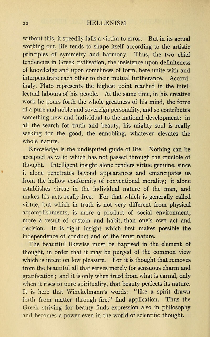 without this, it speedily falls a victim to error. But in its actual working out, life tends to shape itself according to the artistic principles of symmetry and harmony. Thus, the two chief tendencies in Greek civilisation, the insistence upon definiteness of knowledge and upon comeliness of form, here unite with and interpenetrate each other to their mutual furtherance. Accord- ingly, Plato represents the highest point reached in the intel- lectual labours of his people. At the same time, in his creative work he pours forth the whole greatness of his mind, the force of a pure and noble and sovereign personality, and so contributes something new and individual to the national development: in all the search for truth and beauty, his mighty soul is really seeking for the good, the ennobling, whatever elevates the whole nature. Knowledge is the undisputed guide of life. Nothing can be accepted as valid which has not passed through the crucible of thought. Intelligent insight alone renders virtue genuine, since it alone penetrates beyond appearances and emancipates us from the hollow conformity of conventional morality; it alone establishes virtue in the individual nature of the man, and makes his acts really free. For that which is generally called virtue, but which in truth is not very different from physical accomplishments, is more a product of social environment, more a result of custom and habit, than one's own act and decision. It is right insight which first makes possible the independence of conduct and of the inner nature. The beautiful likewise must be baptised in the element of thought, in order that it may be purged of the common view which is intent on low pleasure. For it is thought that removes from the beautiful all that serves merely for sensuous charm and gratification; and it is only when freed from what is carnal, only when it rises to pure spirituality, that beauty perfects its nature. It is here that Winckelmann's words: like a spirit drawn forth from matter through fire, find application. Thus the Greek striving for beauty finds expression also in philosophy and becomes a power even in the world of scientific thought.