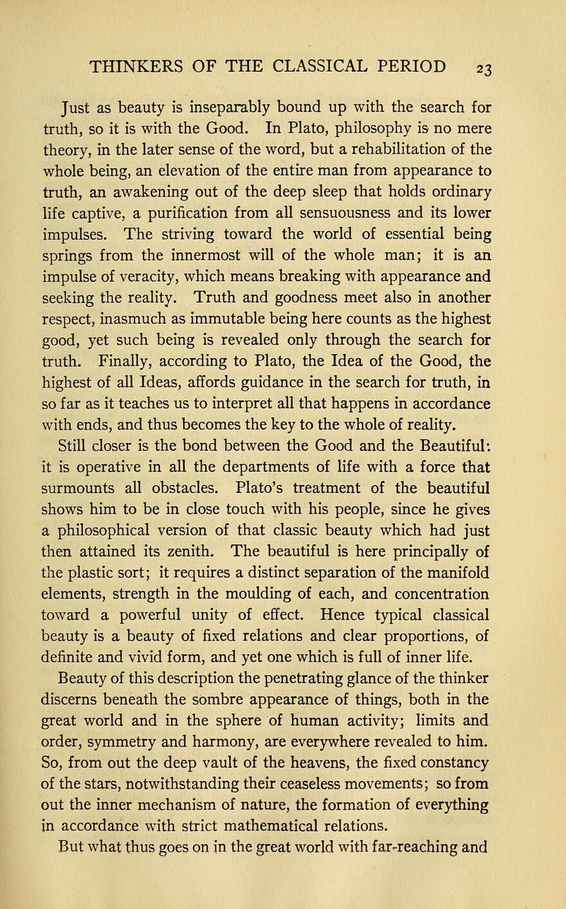 Just as beauty is inseparably bound up with the search for truth, so it is with the Good. In Plato, philosophy is no mere theory, in the later sense of the word, but a rehabilitation of the whole being, an elevation of the entire man from appearance to truth, an awakening out of the deep sleep that holds ordinary life captive, a purification from all sensuousness and its lower impulses. The striving toward the world of essential being springs from the innermost will of the whole man; it is an impulse of veracity, which means breaking with appearance and seeking the reality. Truth and goodness meet also in another respect, inasmuch as immutable being here counts as the highest good, yet such being is revealed only through the search for truth. Finally, according to Plato, the Idea of the Good, the highest of all Ideas, affords guidance in the search for truth, in so far as it teaches us to interpret all that happens in accordance with ends, and thus becomes the key to the whole of reality. Still closer is the bond between the Good and the Beautiful: it is operative in all the departments of life with a force that surmounts all obstacles. Plato's treatment of the beautiful shows him to be in close touch with his people, since he gives a philosophical version of that classic beauty which had just then attained its zenith. The beautiful is here principally of the plastic sort; it requires a distinct separation of the manifold elements, strength in the moulding of each, and concentration toward a powerful unity of effect. Hence typical classical beauty is a beauty of fixed relations and clear proportions, of definite and vivid form, and yet one which is full of inner life. Beauty of this description the penetrating glance of the thinker discerns beneath the sombre appearance of things, both in the great world and in the sphere of human activity; limits and order, symmetry and harmony, are everywhere revealed to him. So, from out the deep vault of the heavens, the fixed constancy of the stars, notwithstanding their ceaseless movements; so from out the inner mechanism of nature, the formation of everything in accordance with strict mathematical relations. But what thus goes on in the great world with far-reaching and
