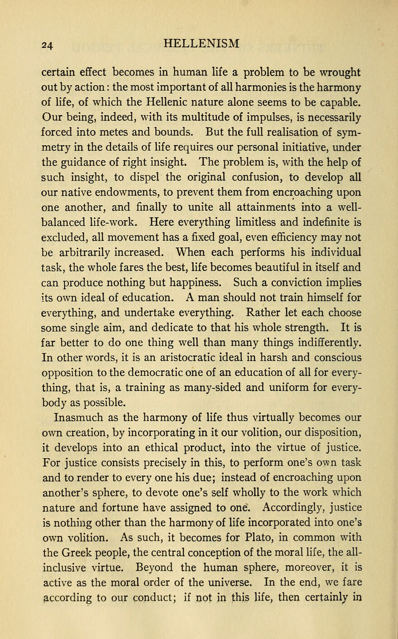 certain effect becomes in human life a problem to be wrought out by action: the most important of all harmonies is the harmony of life, of which the Hellenic nature alone seems to be capable. Our being, indeed, with its multitude of impulses, is necessarily forced into metes and bounds. But the full realisation of sym- metry in the details of life requires our personal initiative, under the guidance of right insight. The problem is, with the help of such insight, to dispel the original confusion, to develop all our native endowments, to prevent them from encroaching upon one another, and finally to unite all attainments into a well- balanced life-work. Here everything limitless and indefinite is excluded, all movement has a fixed goal, even efficiency may not be arbitrarily increased. When each performs his individual task, the whole fares the best, life becomes beautiful in itself and can produce nothing but happiness. Such a conviction implies its own ideal of education. A man should not train himself for everything, and undertake everything. Rather let each choose some single aim, and dedicate to that his whole strength. It is far better to do one thing well than many things indifferently. In other words, it is an aristocratic ideal in harsh and conscious opposition to the democratic one of an education of all for every- thing, that is, a training as many-sided and uniform for every- body as possible. Inasmuch as the harmony of life thus virtually becomes our own creation, by incorporating in it our volition, our disposition, it develops into an ethical product, into the virtue of justice. For justice consists precisely in this, to perform one's own task and to render to every one his due; instead of encroaching upon another's sphere, to devote one's self wholly to the work which nature and fortune have assigned to one. Accordingly, justice is nothing other than the harmony of life incorporated into one's own volition. As such, it becomes for Plato, in common with the Greek people, the central conception of the moral life, the all- inclusive virtue. Beyond the human sphere, moreover, it is active as the moral order of the universe. In the end, we fare according to our conduct; if not in this life, then certainly in