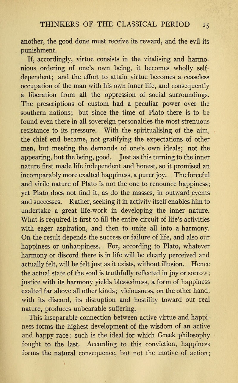 another, the good done must receive its reward, and the evil its punishment. If, accordingly, virtue consists in the vitalising and harmo- nious ordering of one's own being, it becomes wholly self- dependent; and the effort to attain virtue becomes a ceaseless occupation of the man with his own inner life, and consequently a liberation from all the oppression of social surroundings. The prescriptions of custom had a peculiar power over the southern nations; but since the time of Plato there is to be found even there in all sovereign personalties the most strenuous resistance to its pressure. With the spiritualising of the aim, the chief end became, not gratifying the expectations of other men, but meeting the demands of one's own ideals; not the appearing, but the being, good. Just as this turning to the inner nature first made life independent and honest, so it promised an incomparably more exalted happiness, a purer joy. The forceful and virile nature of Plato is not the one to renounce happiness; yet Plato does not find it, as do the masses, in outward events and successes. Rather, seeking it in activity itself enables him to undertake a great life-work in developing the inner nature. What is required is first to fill the entire circuit of life's activities with eager aspiration, and then to unite all into a harmony. On the result depends the success or failure of life, and also our happiness or unhappiness. For, according to Plato, whatever harmony or discord there is in life will be clearly perceived and actually felt, will be felt just as it exists, without illusion. Hence the actual state of the soul is truthfully reflected in joy or sorrow; justice with its harmony yields blessedness, a form of happiness exalted far above all other kinds; viciousness, on the other hand, with its discord, its disruption and hostility toward our real nature, produces unbearable suffering. This inseparable connection between active virtue and happi- ness forms the highest development of the wisdom of an active and happy race: such is the ideal for which Greek philosophy fought to the last. According to this conviction, happiness forms the natural consequence, but not the motive of action;