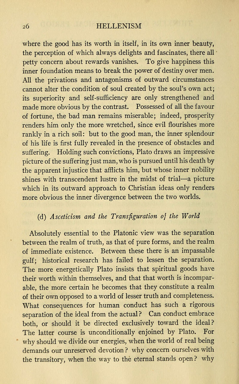 where the good has its worth in itself, in its own inner beauty, the perception of which always delights and fascinates, there all petty concern about rewards vanishes. To give happiness this inner foundation means to break the power of destiny over men. All the privations and antagonisms of outward circumstances cannot alter the condition of soul created by the soul's own act; its superiority and self-sufficiency are only strengthened and made more obvious by the contrast. Possessed of all the favour of fortune, the bad man remains miserable; indeed, prosperity renders him only the more wretched, since evil flourishes more rankly in a rich soil: but to the good man, the inner splendour of his life is first fully revealed in the presence of obstacles and suffering. Holding such convictions, Plato draws an impressive picture of the suffering just man, who is pursued until his death by the apparent injustice that afflicts him, but whose inner nobility shines with transcendent lustre in the midst of trial—a picture which in its outward approach to Christian ideas only renders more obvious the inner divergence between the two worlds. (d) Asceticism and the Transfiguration of the World Absolutely essential to the Platonic view was the separation between the realm of truth, as that of pure forms, and the realm of immediate existence. Between these there is an impassable gulf; historical research has failed to lessen the separation. The more energetically Plato insists that spiritual goods have then: worth within themselves, and that that worth is incompar- able, the more certain he becomes that they constitute a realm of their own opposed to a world of lesser truth and completeness. What consequences for human conduct has such a rigorous separation of the ideal from the actual ? Can conduct embrace both, or should it be directed exclusively toward the ideal? The latter course is unconditionally enjoined by Plato. For why should we divide our energies, when the world of real being demands our unreserved devotion ? why concern ourselves with the transitory, when the way to the eternal stands open? why