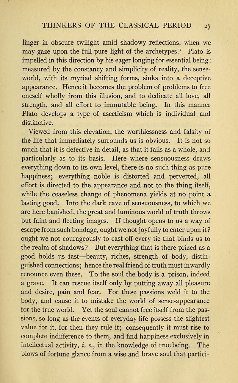 linger in obscure twilight amid shadowy reflections, when we may gaze upon the full pure light of the archetypes ? Plato is impelled in this direction by his eager longing for essential being: measured by the constancy and simplicity of reality, the sense- world, with its myriad shifting forms, sinks into a deceptive appearance. Hence it becomes the problem of problems to free oneself wholly from this illusion, and to dedicate all love, all strength, and all effort to immutable being. In this manner Plato develops a type of asceticism which is individual and distinctive. Viewed from this elevation, the worthlessness and falsity of the life that immediately surrounds us is obvious. It is not so much that it is defective in detail, as that it fails as a whole, and particularly as to its basis. Here where sensuousness draws everything down to its own level, there is no such thing as pure happiness; everything noble is distorted and perverted, all effort is directed to the appearance and not to the thing itself, while the ceaseless change of phenomena yields at no point a lasting good. Into the dark cave of sensuousness, to which we are here banished, the great and luminous world of truth throws but faint and fleeting images. If thought opens to us a way of escape from such bondage, ought we not joyfully to enter upon it ? ought we not courageously to cast off every tie that binds us to the realm of shadows ? But everything that is there prized as a good holds us fast—beauty, riches, strength of body, distin- guished connections; hence the real friend of truth must inwardly renounce even these. To the soul the body is a prison, indeed a grave. It can rescue itself only by putting away all pleasure and desire, pain and fear. For these passions weld it to the body, and cause it to mistake the world of sense-appearance for the true world. Yet the soul cannot free itself from the pas- sions, so long as the events of everyday life possess the slightest value for it, for then they rule it; consequently it must rise to complete indifference to them, and find happiness exclusively in intellectual activity, i. e., in the knowledge of true being. The blows of fortune glance from a wise and brave soul that partici-