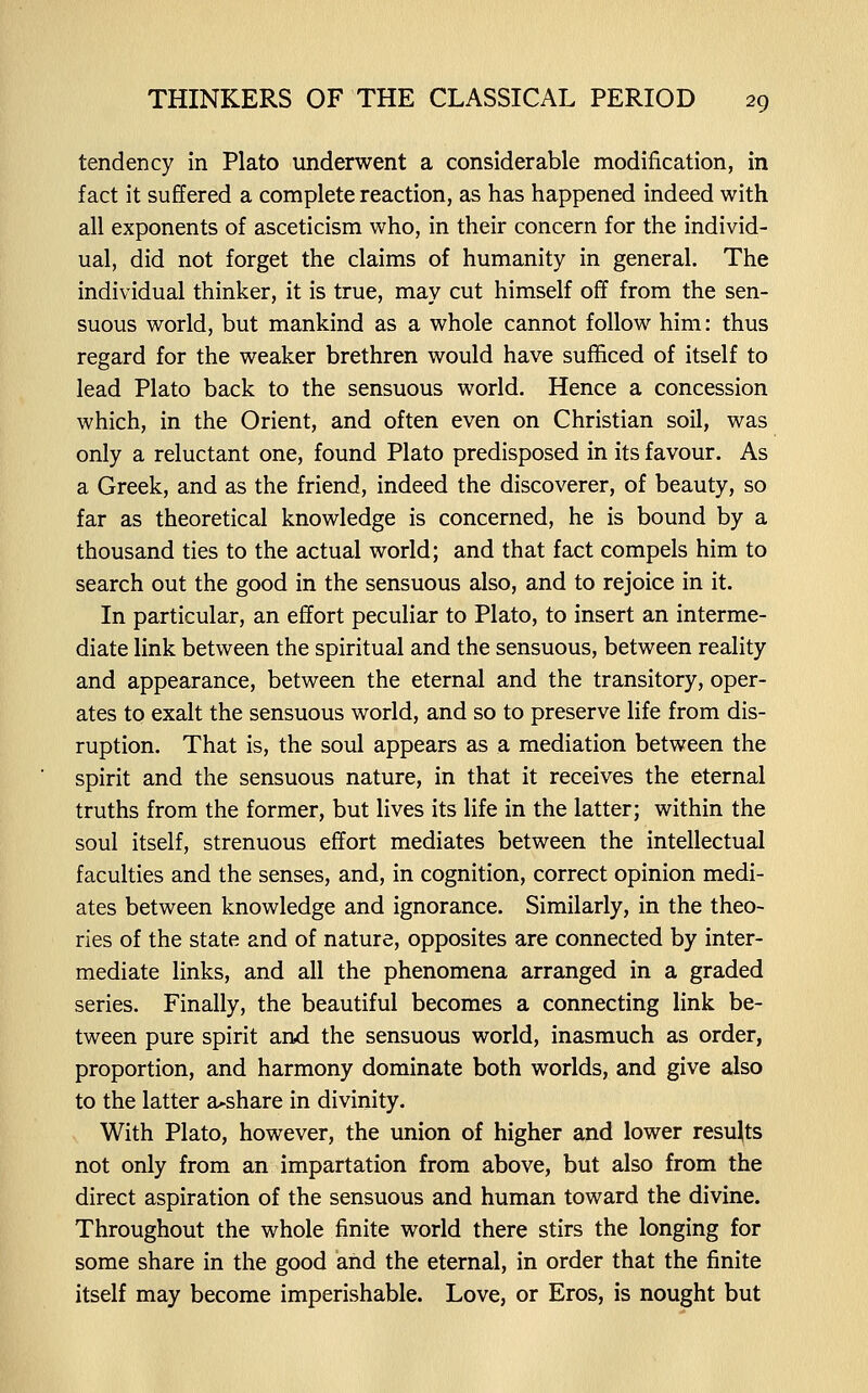 tendency in Plato underwent a considerable modification, in fact it suffered a complete reaction, as has happened indeed with all exponents of asceticism who, in their concern for the individ- ual, did not forget the claims of humanity in general. The individual thinker, it is true, may cut himself off from the sen- suous world, but mankind as a whole cannot follow him: thus regard for the weaker brethren would have sufficed of itself to lead Plato back to the sensuous world. Hence a concession which, in the Orient, and often even on Christian soil, was only a reluctant one, found Plato predisposed in its favour. As a Greek, and as the friend, indeed the discoverer, of beauty, so far as theoretical knowledge is concerned, he is bound by a thousand ties to the actual world; and that fact compels him to search out the good in the sensuous also, and to rejoice in it. In particular, an effort peculiar to Plato, to insert an interme- diate link between the spiritual and the sensuous, between reality and appearance, between the eternal and the transitory, oper- ates to exalt the sensuous world, and so to preserve life from dis- ruption. That is, the soul appears as a mediation between the spirit and the sensuous nature, in that it receives the eternal truths from the former, but lives its life in the latter; within the soul itself, strenuous effort mediates between the intellectual faculties and the senses, and, in cognition, correct opinion medi- ates between knowledge and ignorance. Similarly, in the theo- ries of the state and of nature, opposites are connected by inter- mediate links, and all the phenomena arranged in a graded series. Finally, the beautiful becomes a connecting link be- tween pure spirit and the sensuous world, inasmuch as order, proportion, and harmony dominate both worlds, and give also to the latter a^share in divinity. With Plato, however, the union of higher and lower results not only from an impartation from above, but also from the direct aspiration of the sensuous and human toward the divine. Throughout the whole finite world there stirs the longing for some share in the good and the eternal, in order that the finite itself may become imperishable. Love, or Eros, is nought but