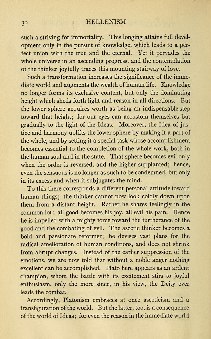 such a striving for immortality. This longing attains full devel- opment only in the pursuit of knowledge, which leads to a per- fect union with the true and the eternal. Yet it pervades the whole universe in an ascending progress, and the contemplation of the thinker joyfully traces this mounting stairway of love. Such a transformation increases the significance of the imme- diate world and augments the wealth of human life. Knowledge no longer forms its exclusive content, but only the dominating height which sheds forth light and reason in all directions. But the lower sphere acquires worth as being an indispensable step toward that height; for our eyes can accustom themselves but gradually to the light of the Ideas. Moreover, the Idea of jus- tice and harmony uplifts the lower sphere by making it a part of the whole, and by setting it a special task whose accomplishment becomes essential to the completion of the whole work, both in the human soul and in the state. That sphere becomes evil only when the order is reversed, and the higher supplanted; hence, even the sensuous is no longer as such to be condemned, but only in its excess and when it subjugates the mind. To this there corresponds a different personal attitude toward human things; the thinker cannot now look coldly down upon them from a distant height. Rather he shares feelingly in the common lot: all good becomes his joy, all evil his pain. Hence he is impelled with a mighty force toward the furtherance of the good and the combating of evil. The ascetic thinker becomes a bold and passionate reformer; he devises vast plans for the radical amelioration of human conditions, and does not shrink from abrupt changes. Instead of the earlier suppression of the emotions, we are now told that without a noble anger nothing excellent can be accomplished. Plato here appears as an ardent champion, whom the battle with its excitement stirs to joyful enthusiasm, only the more since, in his view, the Deity ever leads the combat. Accordingly, Platonism embraces at once asceticism and a transfiguration of the world. But the latter, too, is a consequence of the world of Ideas; for even the reason in the immediate world