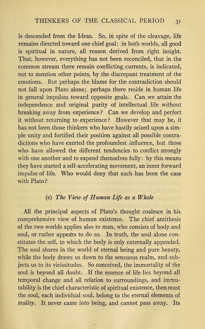 is descended from the Ideas. So, in spite of the cleavage, life remains directed toward one chief goal: in both worlds, all good is spiritual in nature, all reason derived from right insight. That, however, everything has not been reconciled, that in the common stream there remain conflicting currents, is indicated, not to mention other points, by the discrepant treatment of the emotions. But perhaps the blame for the contradiction should not fall upon Plato alone; perhaps there reside in human life in general impulses toward opposite goals. Can we attain the independence and original purity of intellectual life without breaking away from experience? Can we develop and perfect it without returning to experience? However that may be, it has not been those thinkers who have hastily seized upon a sim- ple unity and fortified their position against all possible contra- dictions who have exerted the profoundest influence, but those who have allowed the different tendencies to conflict strongly with one another and to expend themselves fully: by this means they have started a self-accelerating movement, an inner forward impulse of life. Who would deny that such has been the case with Plato? (e) The View of Human Life as a Whole All the principal aspects of Plato's thought coalesce in his comprehensive view of human existence. The chief antithesis of the two worlds applies also to man, who consists of body and soul, or rather appea'rs to do so. In truth, the soul alone con- stitutes the self, to which the body is only externally appended. The soul shares in the world of eternal being and pure beauty, while the body draws us down to the sensuous realm, and sub- jects us to its vicissitudes. So conceived, the immortality of the soul is beyond all doubt. If the essence of life lies beyond all temporal change and all relation to surroundings, and immu- tability is the chief characteristic of spiritual existence, then must the soul, each individual soul, belong to the eternal elements of reality. It never came into being, and cannot pass away. Its