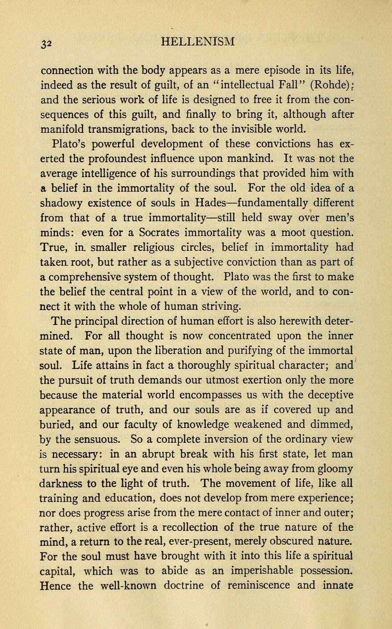 connection with the body appears as a mere episode in its life, indeed as the result of guilt, of an intellectual Fall (Rohde); and the serious work of life is designed to free it from the con- sequences of this guilt, and finally to bring it, although after manifold transmigrations, back to the invisible world. Plato's powerful development of these convictions has ex- erted the profoundest influence upon mankind. It was not the average intelligence of his surroundings that provided him with a belief in the immortality of the soul. For the old idea of a shadowy existence of souls in Hades—fundamentally different from that of a true immortality—still held sway over men's minds: even for a Socrates immortality was a moot question. True, ia smaller religious circles, belief in immortality had taken root, but rather as a subjective conviction than as part of a comprehensive system of thought. Plato was the first to make the belief the central point in a view of the world, and to con- nect it with the whole of human striving. The principal direction of human effort is also herewith deter- mined. For all thought is now concentrated upon the inner state of man, upon the liberation and purifying of the immortal soul. Life attains in fact a thoroughly spiritual character; and the pursuit of truth demands our utmost exertion only the more because the material world encompasses us with the deceptive appearance of truth, and our souls are as if covered up and buried, and our faculty of knowledge weakened and dimmed, by the sensuous. So a complete inversion of the ordinary view is necessary: in an abrupt break with his first state, let man turn his spiritual eye and even his whole being away from gloomy darkness to the light of truth. The movement of life, like all training and education, does not develop from mere experience; nor does progress arise from the mere contact of inner and outer; rather, active effort is a recollection of the true nature of the mind, a return to the real, ever-present, merely obscured nature. For the soul must have brought with it into this life a spiritual capital, which was to abide as an imperishable possession. Hence the well-known doctrine of reminiscence and innate