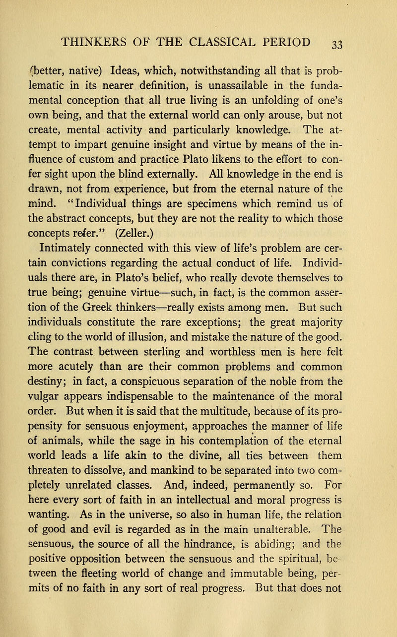 (better, native) Ideas, which, notwithstanding all that is prob- lematic in its nearer definition, is unassailable in the funda- mental conception that all true living is an unfolding of one's own being, and that the external world can only arouse, but not create, mental activity and particularly knowledge. The at- tempt to impart genuine insight and virtue by means of the in- fluence of custom and practice Plato likens to the effort to con- fer sight upon the blind externally. All knowledge in the end is drawn, not from experience, but from the eternal nature of the mind. Individual things are specimens which remind us of the abstract concepts, but they are not the reality to which those concepts refer. (Zeller.) Intimately connected with this view of life's problem are cer- tain convictions regarding the actual conduct of life. Individ- uals there are, in Plato's belief, who really devote themselves to true being; genuine virtue—such, in fact, is the common asser- tion of the Greek thinkers—really exists among men. But such individuals constitute the rare exceptions; the great majority cling to the world of illusion, and mistake the nature of the good. The contrast between sterling and worthless men is here felt more acutely than are their common problems and common destiny; in fact, a conspicuous separation of the noble from the vulgar appears indispensable to the maintenance of the moral order. But when it is said that the multitude, because of its pro- pensity for sensuous enjoyment, approaches the manner of life of animals, while the sage in his contemplation of the eternal world leads a life akin to the divine, all ties between them threaten to dissolve, and mankind to be separated into two com- pletely unrelated classes. And, indeed, permanently so. For here every sort of faith in an intellectual and moral progress is wanting. As in the universe, so also in human life, the relation of good and evil is regarded as in the main unalterable. The sensuous, the source of all the hindrance, is abiding; and the positive opposition between the sensuous and the spiritual, be tween the fleeting world of change and immutable being, per- mits of no faith in any sort of real progress. But that does not