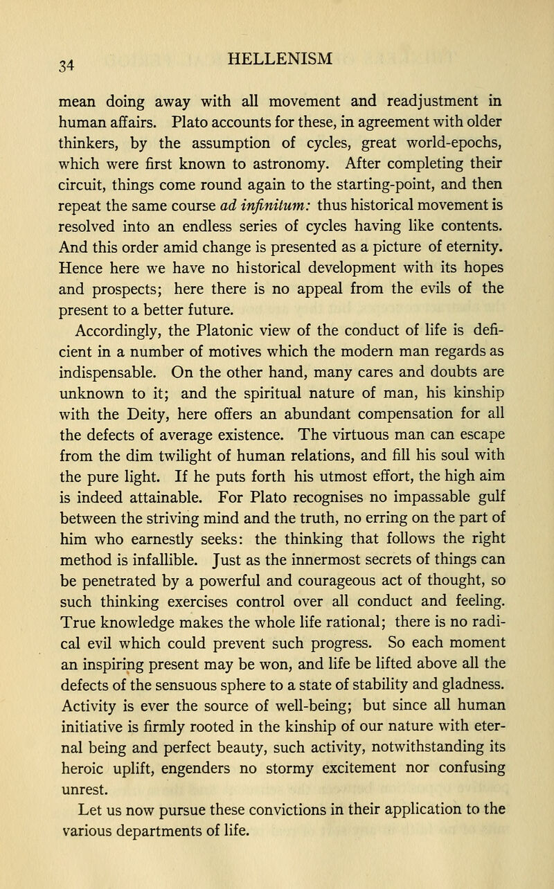 mean doing away with all movement and readjustment in human affairs. Plato accounts for these, in agreement with older thinkers, by the assumption of cycles, great world-epochs, which were first known to astronomy. After completing their circuit, things come round again to the starting-point, and then repeat the same course ad infinitum: thus historical movement is resolved into an endless series of cycles having like contents. And this order amid change is presented as a picture of eternity. Hence here we have no historical development with its hopes and prospects; here there is no appeal from the evils of the present to a better future. Accordingly, the Platonic view of the conduct of life is defi- cient in a number of motives which the modern man regards as indispensable. On the other hand, many cares and doubts are unknown to it; and the spiritual nature of man, his kinship with the Deity, here offers an abundant compensation for all the defects of average existence. The virtuous man can escape from the dim twilight of human relations, and fill his soul with the pure light. If he puts forth his utmost effort, the high aim is indeed attainable. For Plato recognises no impassable gulf between the striving mind and the truth, no erring on the part of him who earnestly seeks: the thinking that follows the right method is infallible. Just as the innermost secrets of things can be penetrated by a powerful and courageous act of thought, so such thinking exercises control over all conduct and feeling. True knowledge makes the whole life rational; there is no radi- cal evil which could prevent such progress. So each moment an inspiring present may be won, and life be lifted above all the defects of the sensuous sphere to a state of stability and gladness. Activity is ever the source of well-being; but since all human initiative is firmly rooted in the kinship of our nature with eter- nal being and perfect beauty, such activity, notwithstanding its heroic uplift, engenders no stormy excitement nor confusing unrest. Let us now pursue these convictions in their application to the various departments of life.