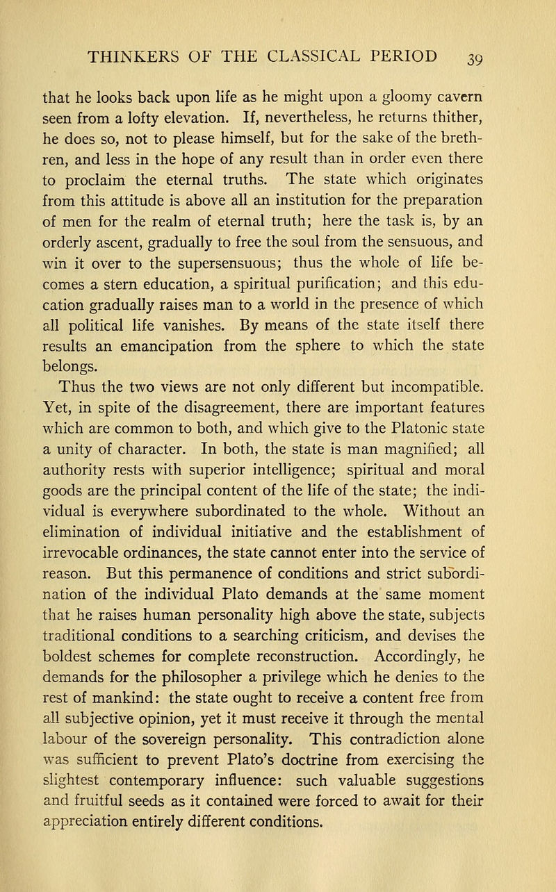 that he looks back upon life as he might upon a gloomy cavern seen from a lofty elevation. If, nevertheless, he returns thither, he does so, not to please himself, but for the sake of the breth- ren, and less in the hope of any result than in order even there to proclaim the eternal truths. The state which originates from this attitude is above all an institution for the preparation of men for the realm of eternal truth; here the task is, by an orderly ascent, gradually to free the soul from the sensuous, and win it over to the supersensuous; thus the whole of life be- comes a stern education, a spiritual purification; and this edu- cation gradually raises man to a world in the presence of which all political life vanishes. By means of the state itself there results an emancipation from the sphere to which the state belongs. Thus the two views are not only different but incompatible. Yet, in spite of the disagreement, there are important features which are common to both, and which give to the Platonic state a unity of character. In both, the state is man magnified; all authority rests with superior intelligence; spiritual and moral goods are the principal content of the life of the state; the indi- vidual is everywhere subordinated to the whole. Without an elimination of individual initiative and the establishment of irrevocable ordinances, the state cannot enter into the service of reason. But this permanence of conditions and strict suKordi- nation of the individual Plato demands at the same moment that he raises human personality high above the state, subjects traditional conditions to a searching criticism, and devises the boldest schemes for complete reconstruction. Accordingly, he demands for the philosopher a privilege which he denies to the rest of mankind: the state ought to receive a content free from all subjective opinion, yet it must receive it through the mental labour of the sovereign personality. This contradiction alone was sufficient to prevent Plato's doctrine from exercising the slightest contemporary influence: such valuable suggestions and fruitful seeds as it contained were forced to await for their appreciation entirely different conditions.