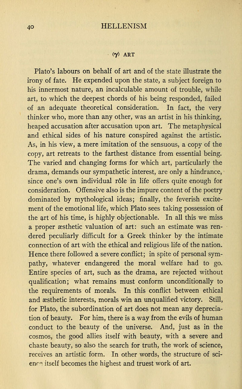 (7) ART Plato's labours on behalf of art and of the state illustrate the irony of fate. He expended upon the state, a subject foreign to his innermost nature, an incalculable amount of trouble, while art, to which the deepest chords of his being responded, failed of an adequate theoretical consideration. In fact, the very thinker who, more than any other, was an artist in his thinking, heaped accusation after accusation upon art. The metaphysical and ethical sides of his nature conspired against the artistic. As, in his view, a mere imitation of the sensuous, a copy of the copy, art retreats to the farthest distance from essential being. The varied and changing forms for which art, particularly the drama, demands our sympathetic interest, are only a hindrance, since one's own individual role in life offers quite enough for consideration. Offensive also is the impure content of the poetry dominated by mythological ideas; finally, the feverish excite- ment of the emotional life, which Plato sees taking possession of the g,rt of his time, is highly objectionable. In all this we miss a proper aesthetic valuation of art: such an estimate was ren- dered peculiarly difficult for a Greek thinker by the intimate connection of art with the ethical and religious life of the nation. Hence there followed a severe conflict; in spite of personal sym- pathy, whatever endangered the moral welfare had to go. Entire species of art, such as the drama, are rejected without qualification; what remains must conform unconditionally to the requirements of morals. In this conflict between ethical and aesthetic interests, morals win an unqualified victory. Still, for Plato, the subordination of art does not mean any deprecia- tion of beauty. For him, there is a way from the evils of human conduct to the beauty of the universe. And, just as in the cosmos, the good allies itself with beauty, with a severe and chaste beauty, so also the search for truth, the work of science, receives an artistic form. In other words, the structure of sci- enr-^. itself becomes the highest and truest work of art.