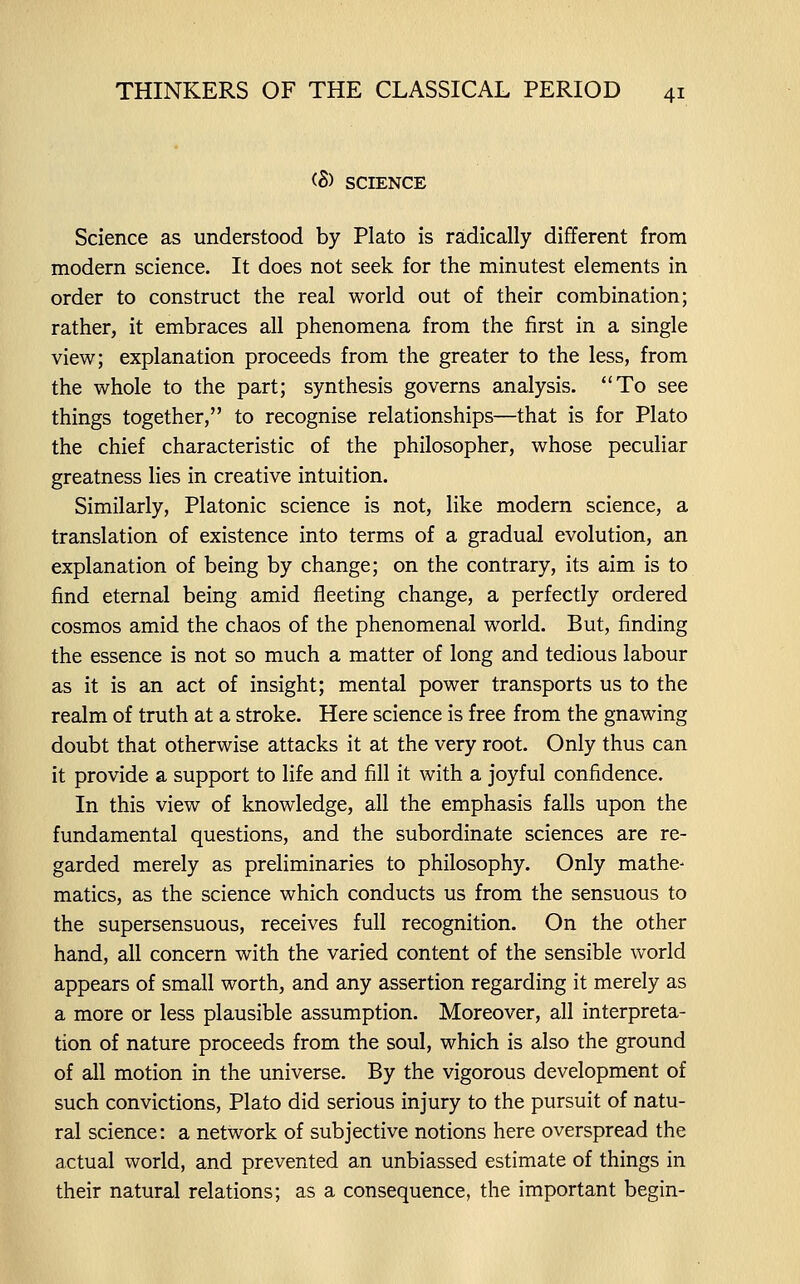 <S) SCIENCE Science as understood by Plato is radically different from modern science. It does not seek for the minutest elements in order to construct the real world out of their combination; rather, it embraces all phenomena from the first in a single view; explanation proceeds from the greater to the less, from the whole to the part; synthesis governs analysis. To see things together, to recognise relationships—that is for Plato the chief characteristic of the philosopher, whose peculiar greatness lies in creative intuition. Similarly, Platonic science is not, like modern science, a translation of existence into terms of a gradual evolution, an explanation of being by change; on the contrary, its aim is to find eternal being amid fleeting change, a perfectly ordered cosmos amid the chaos of the phenomenal world. But, finding the essence is not so much a matter of long and tedious labour as it is an act of insight; mental power transports us to the realm of truth at a stroke. Here science is free from the gnawing doubt that otherwise attacks it at the very root. Only thus can it provide a support to life and fill it with a joyful confidence. In this view of knowledge, all the emphasis falls upon the fundamental questions, and the subordinate sciences are re- garded merely as preliminaries to philosophy. Only mathe- matics, as the science which conducts us from the sensuous to the supersensuous, receives full recognition. On the other hand, all concern with the varied content of the sensible world appears of small worth, and any assertion regarding it merely as a more or less plausible assumption. Moreover, all interpreta- tion of nature proceeds from the soul, which is also the ground of all motion in the universe. By the vigorous development of such convictions, Plato did serious injury to the pursuit of natu- ral science: a network of subjective notions here overspread the actual world, and prevented an unbiassed estimate of things in their natural relations; as a consequence, the important begin-