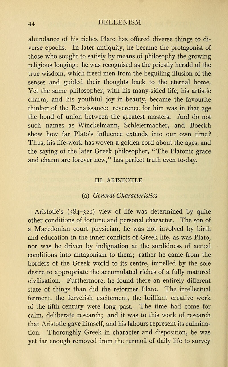 abundance of his riches Plato has offered diverse things to di- verse epochs. In later antiquity, he became the protagonist of those who sought to satisfy by means of philosophy the growing religious longing: he was recognised as the priestly herald of the true wisdom, which freed men from the beguiling illusion of the senses and guided their thoughts back to the eternal home. Yet the same philosopher, with his many-sided life, his artistic charm, and his youthful joy in beauty, became the favourite thinker of the Renaissance: reverence for him was in that age the bond of union between the greatest masters. And do not such names as Winckelmann, Schleiermacher, and Boeckh show how far Plato's influence extends into our own time? Thus, his life-work has woven a golden cord about the ages, and the saying of the later Greek philosopher, The Platonic grace and charm are forever new, has perfect truth even to-day. III. ARISTOTLE (a) General Characteristics Aristotle's (384-322) view of life was determined by quite other conditions of fortune and personal character. The son of a Macedonian court physician, he was not involved by birth and education in the inner conflicts of Greek life, as was Plato, nor was he driven by indignation at the sordidness of actual conditions into antagonism to them; rather he came from the borders of the Greek world to its centre, impelled by the sole desire to appropriate the accumulated riches of a fully matured civilisation. Furthermore, he found there an entirely different state of things than did the reformer Plato. The intellectual ferment, the ferverish excitement, the brilliant creative work of the fifth century were long past. The time had come for calm, deliberate research; and it was to this work of research that Aristotle gave himself, and his labours represent its culmina- tion. Thoroughly Greek in character and disposition, he was yet far enough removed from the turmoil of daily life to survey