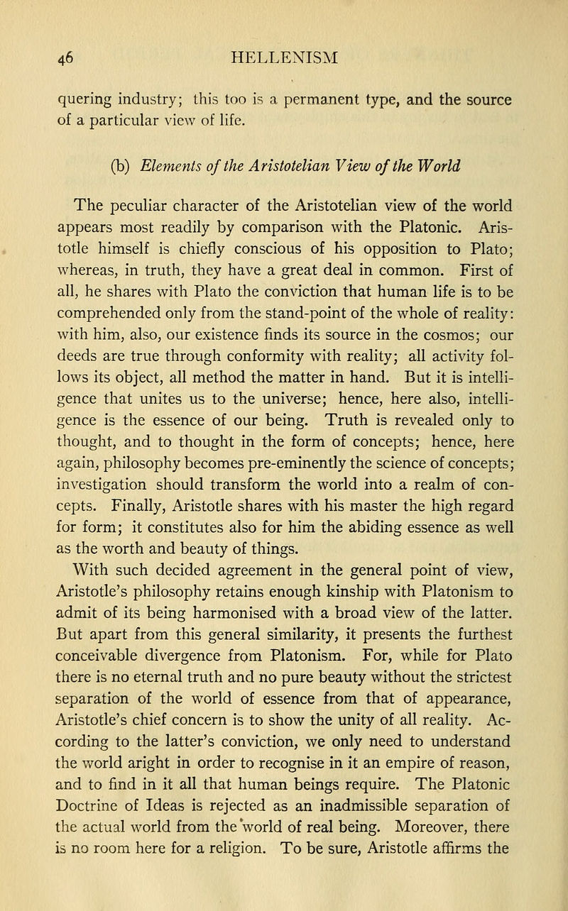 quering industry; this too is a permanent type, and the source of a particular view of life. (b) Elements of the Aristotelian View of the World The peculiar character of the Aristotelian view of the world appears most readily by comparison with the Platonic. Aris- totle himself is chiefly conscious of his opposition to Plato; whereas, in truth, they have a great deal in common. First of all, he shares with Plato the conviction that human life is to be comprehended only from the stand-point of the whole of reality: with him, also, our existence finds its source in the cosmos; our deeds are true through conformity with reality; all activity fol- lows its object, all method the matter in hand. But it is intelli- gence that unites us to the universe; hence, here also, intelli- gence is the essence of our being. Truth is revealed only to thought, and to thought in the form of concepts; hence, here again, philosophy becomes pre-eminently the science of concepts; investigation should transform the world into a realm of con- cepts. Finally, Aristotle shares with his master the high regard for form; it constitutes also for him the abiding essence as well as the worth and beauty of things. With such decided agreement in the general point of view, Aristotle's philosophy retains enough kinship with Platonism to admit of its being harmonised with a broad view of the latter. But apart from this general similarity, it presents the furthest conceivable divergence from Platonism. For, while for Plato there is no eternal truth and no pure beauty without the strictest separation of the world of essence from that of appearance, Aristotle's chief concern is to show the unity of all reality. Ac- cording to the latter's conviction, we only need to understand the v/orld aright in order to recognise in it an empire of reason, and to find in it all that human beings require. The Platonic Doctrine of Ideas is rejected as an inadmissible separation of the actual world from the world of real being. Moreover, there is no room here for a religion. To be sure, Aristotle affirms the