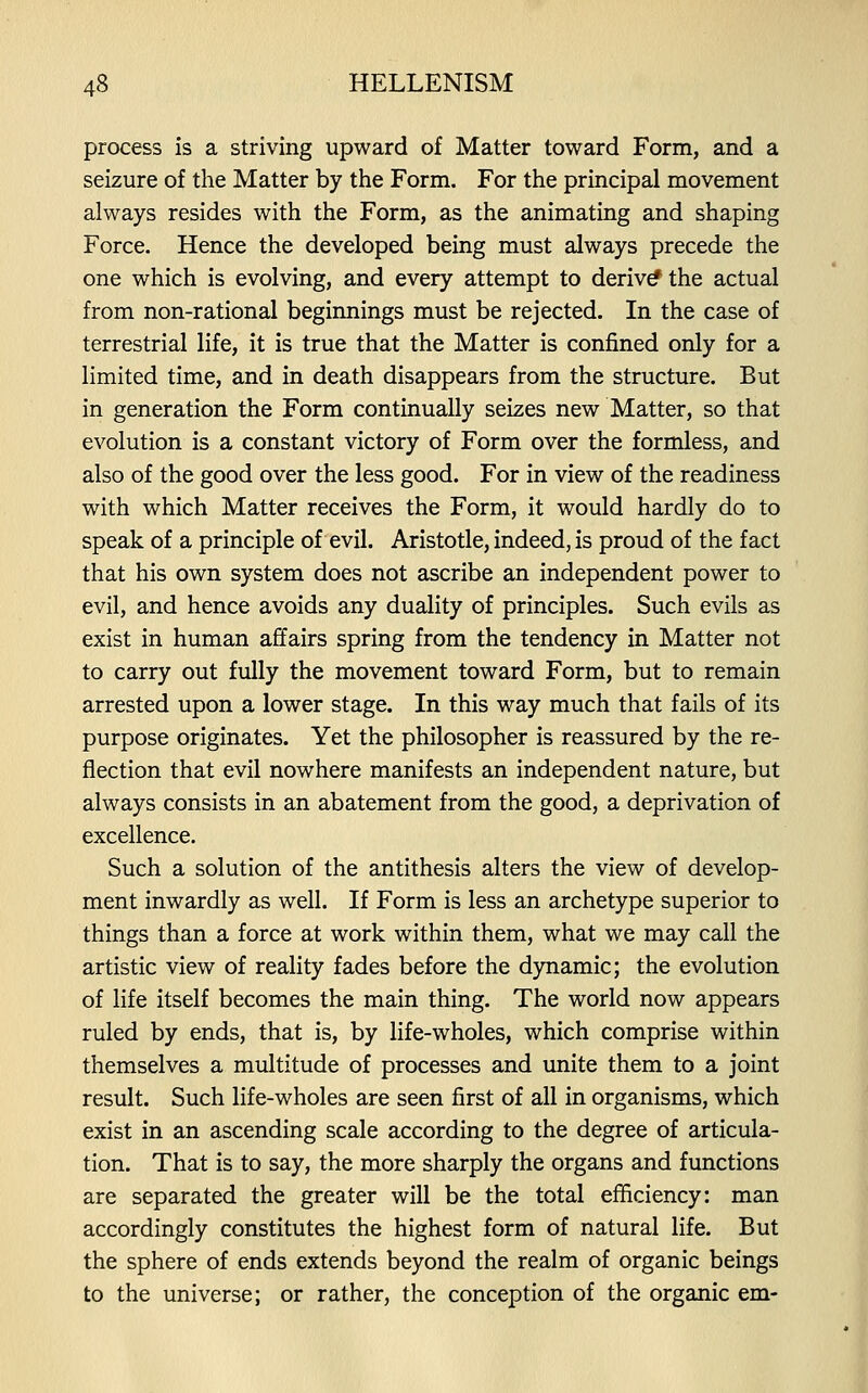 process is a striving upward of Matter toward Form, and a seizure of the Matter by the Form. For the principal movement always resides with the Form, as the animating and shaping Force. Hence the developed being must always precede the one which is evolving, and every attempt to derive the actual from non-rational beginnings must be rejected. In the case of terrestrial life, it is true that the Matter is confined only for a limited time, and in death disappears from the structure. But in generation the Form continually seizes new Matter, so that evolution is a constant victory of Form over the formless, and also of the good over the less good. For in view of the readiness with which Matter receives the Form, it would hardly do to speak of a principle of evil. Aristotle, indeed, is proud of the fact that his own system does not ascribe an independent power to evil, and hence avoids any duality of principles. Such evils as exist in human affairs spring from the tendency in Matter not to carry out fully the movement toward Form, but to remain arrested upon a lower stage. In this way much that fails of its purpose originates. Yet the philosopher is reassured by the re- flection that evil nowhere manifests an independent nature, but always consists in an abatement from the good, a deprivation of excellence. Such a solution of the antithesis alters the view of develop- ment inwardly as well. If Form is less an archetype superior to things than a force at work within them, what we may call the artistic view of reality fades before the dynamic; the evolution of life itself becomes the main thing. The world now appears ruled by ends, that is, by life-wholes, which comprise within themselves a multitude of processes and unite them to a joint result. Such life-wholes are seen first of all in organisms, which exist in an ascending scale according to the degree of articula- tion. That is to say, the more sharply the organs and functions are separated the greater will be the total efficiency: man accordingly constitutes the highest form of natural life. But the sphere of ends extends beyond the realm of organic beings to the universe; or rather, the conception of the organic em-