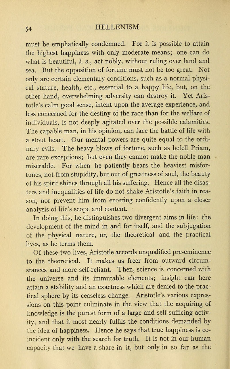 must be emphatically condemned. For it is possible to attain the highest happiness with only moderate means; one can do what is beautiful, i. e., act nobly, without ruling over land and sea. But the opposition of fortune must not be too great Not only are certain elementary conditions, such as a normal physi- cal stature, health, etc., essential to a happy life, but, on the other hand, overwhelming adversity can destroy it. Yet Aris- totle's calm good sense, intent upon the average experience, and less concerned for the destiny of the race than for the welfare of individuals, is not deeply agitated over the possible calamities. The capable man, in his opinion, can face the battle of life with a stout heart. Our mental powers are quite equal to the ordi- nary evils. The heavy blows of fortune, such as befell Priam, are rare exceptions; but even they cannot make the noble man miserable. For when he patiently bears the heaviest misfor- tunes, not from stupidity, but out of greatness of soul, the beauty of his spirit shines through all his suffering. Hence all the disas- ters and inequalities of life do not shake Aristotle's faith in rea- son, nor prevent him from entering confidently upon a closer analysis of life's scope and content. In doing this, he distinguishes two divergent aims in life: the development of the mind in and for itself, and the subjugation of the physical nature, or, the theoretical and the practical lives, as he terms them. Of these two lives, Aristotle accords unqualified pre-eminence to the theoretical. It makes us freer from outward circum- stances and more self-reliant. Then, science is concerned with the universe and its immutable elements; insight can here attain a stability and an exactness which are denied to the prac- tical sphere by its ceaseless change. Aristotle's various expres- sions on this point culminate in the view that the acquiring of knowledge is the purest form of a large and self-sufficing activ- ity, and that it most nearly fulfils the conditions demanded by the idea of happiness. Hence he says that true happiness is co- incident only with the search for truth. It is not in our human capacity that we have a share in it, but only in so far as the