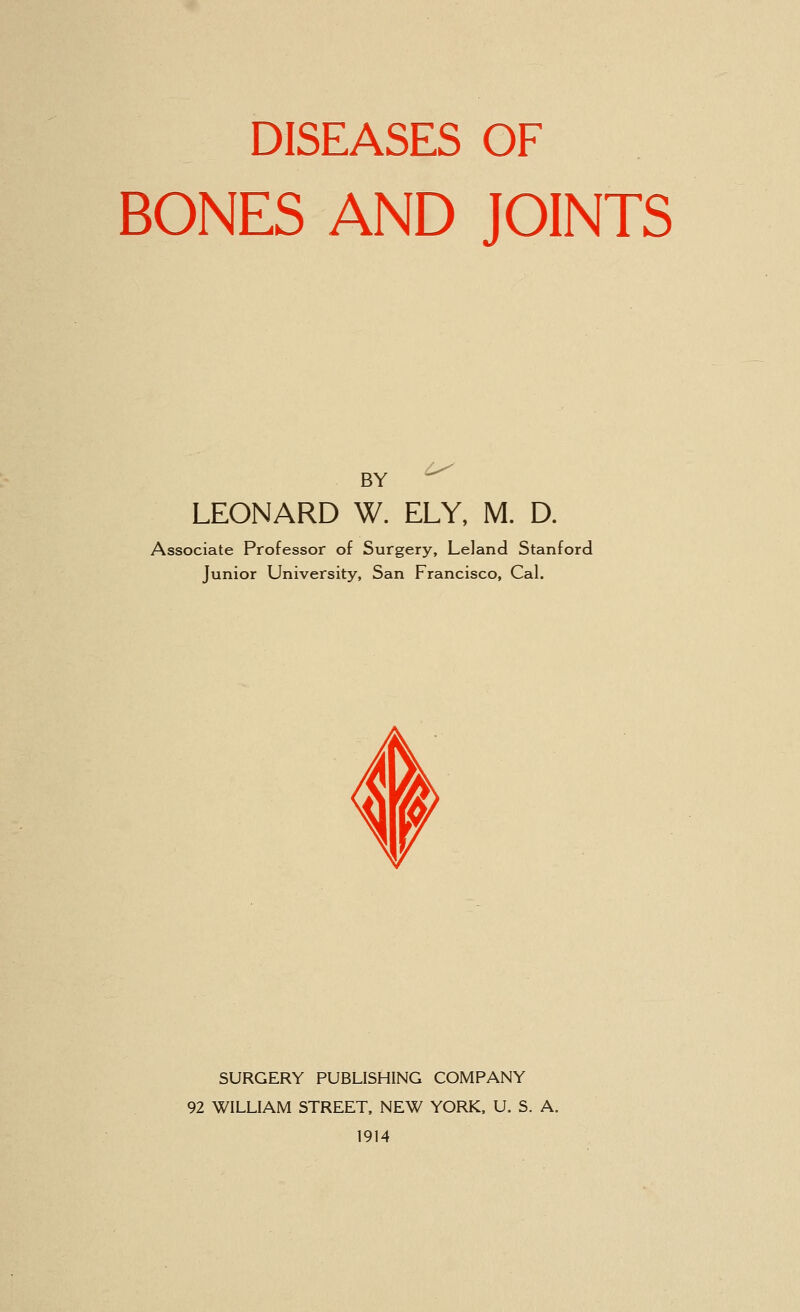 DISEASES OF BONES AND JOINTS BY LEONARD W. ELY, M. D. Associate Professor of Surgery, Leland Stanford Junior University, San Francisco, Cal. SURGERY PUBLISHING COMPANY 92 WILLIAM STREET, NEW YORK, U. S. A. 1914