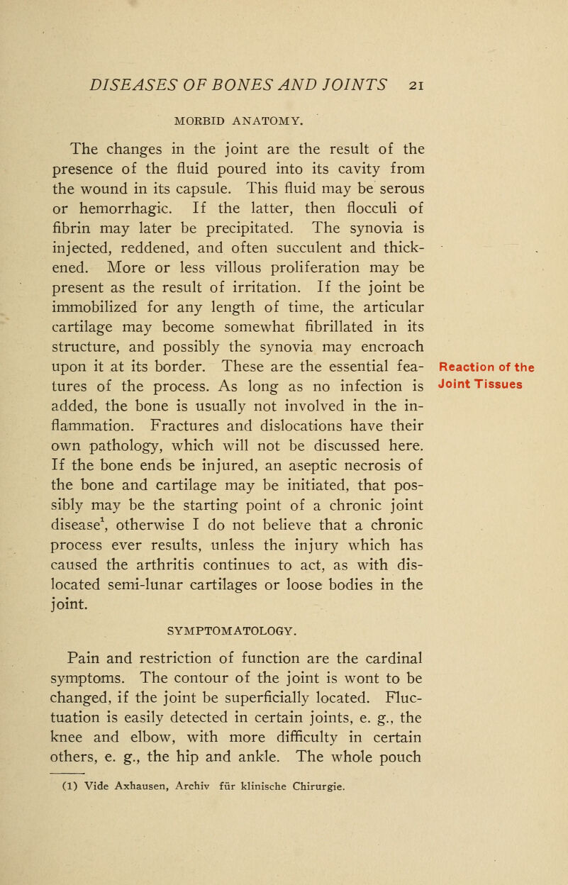 MORBID ANATOMY. The changes in the joint are the result of the presence of the fluid poured into its cavity from the wound in its capsule. This fluid may be serous or hemorrhagic. If the latter, then floeculi of fibrin may later be precipitated. The synovia is injected, reddened, and often succulent and thick- ened. More or less villous proliferation may be present as the result of irritation. If the joint be immobilized for any length of time, the articular cartilage may become somewhat fibrillated in its structure, and possibly the synovia may encroach upon it at its border. These are the essential fea- Reaction of the tures of the process. As long as no infection is Joint Tissues added, the bone is usually not involved in the in- flammation. Fractures and dislocations have their own pathology, which will not be discussed here. If the bone ends be injured, an aseptic necrosis of the bone and cartilage may be initiated, that pos- sibly may be the starting point of a chronic joint disease1, otherwise I do not believe that a chronic process ever results, unless the injury which has caused the arthritis continues to act, as with dis- located semi-lunar cartilages or loose bodies in the joint. SYMPTOMATOLOGY. Pain and restriction of function are the cardinal symptoms. The contour of the joint is wont to be changed, if the joint be superficially located. Fluc- tuation is easily detected in certain joints, e. g., the knee and elbow, with more difficulty in certain others, e. g., the hip and ankle. The whole pouch (1) Vide Axhausen, Archiv fur klirrische Chirurgie.