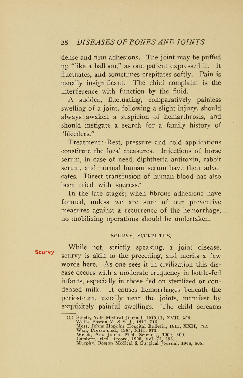 dense and firm adhesions. The joint may be puffed up like a balloon/' as one patient expressed it. It fluctuates, and sometimes crepitates softly. Pain is usually insignificant. The chief complaint is the interference with function by the fluid. A sudden, fluctuating, comparatively painless swelling of a joint, following a slight injury, should always awaken a suspicion of hemarthrosis, and should instigate a search for a family history of bleeders. Treatment: Rest, pressure and cold applications constitute the local measures. Injections of horse serum, in case of need, diphtheria antitoxin, rabbit serum, and normal human serum have their advo- cates. Direct transfusion of human blood has also been tried with success.1 In the late stages, when fibrous adhesions have formed, unless we are sure of our preventive measures against a recurrence of the hemorrhage, no mobilizing operations should be undertaken. SCURVY, SCORBUTUS. While not, strictly speaking, a joint disease, Scurvv scurvy is akin to the preceding, and merits a few words here. As one sees it in civilization this dis- ease occurs with a moderate frequency in bottle-fed infants, especially in those fed on sterilized or con- densed milk. It causes hemorrhages beneath the periosteum, usually near the joints, manifest by exquisitely painful swellings. The child screams (1) Steele, Yale Medical Journal, 1910-11, XVII, 326. Wells, Boston M. & S. J., 1911, 716. Moss, Johns Hopkins Hospital Bulletin, 1911, XXII, 272. Weil, Presse med., 1905, XIII, 673. Welch, Am. Tourn. Med. Sciences, 1900, 800. Lambert, Med. Record, 1908, Vol. 73, 885. Murphy, Boston Medical & Surgical Journal, 1908, 865.