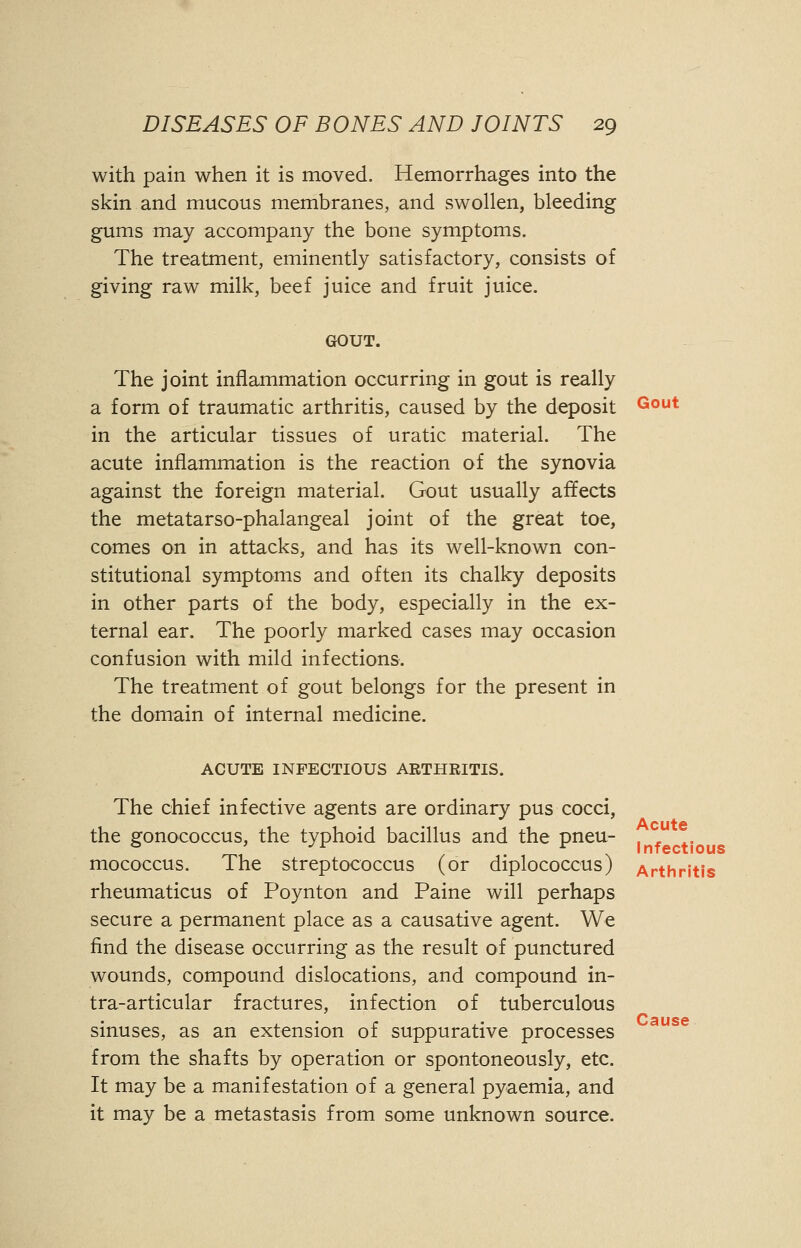 with pain when it is moved. Hemorrhages into the skin and mucous membranes, and swollen, bleeding gums may accompany the bone symptoms. The treatment, eminently satisfactory, consists of giving raw milk, beef juice and fruit juice. GOUT. The joint inflammation occurring in gout is really a form of traumatic arthritis, caused by the deposit Gout in the articular tissues of uratic material. The acute inflammation is the reaction of the synovia against the foreign material. Gout usually affects the metatarso-phalangeal joint of the great toe, comes on in attacks, and has its well-known con- stitutional symptoms and often its chalky deposits in other parts of the body, especially in the ex- ternal ear. The poorly marked cases may occasion confusion with mild infections. The treatment of gout belongs for the present in the domain of internal medicine. ACUTE INFECTIOUS ARTHRITIS. Acute Infectious The chief infective agents are ordinary pus cocci, the gonococcus, the typhoid bacillus and the pneu- mococcus. The streptococcus (or diplococcus) Arthritis rheumaticus of Poynton and Paine will perhaps secure a permanent place as a causative agent. We find the disease occurring as the result of punctured wounds, compound dislocations, and compound in- tra-articular fractures, infection of tuberculous sinuses, as an extension of suppurative processes from the shafts by operation or spontoneously, etc. It may be a manifestation of a general pyaemia, and it may be a metastasis from some unknown source. Cause