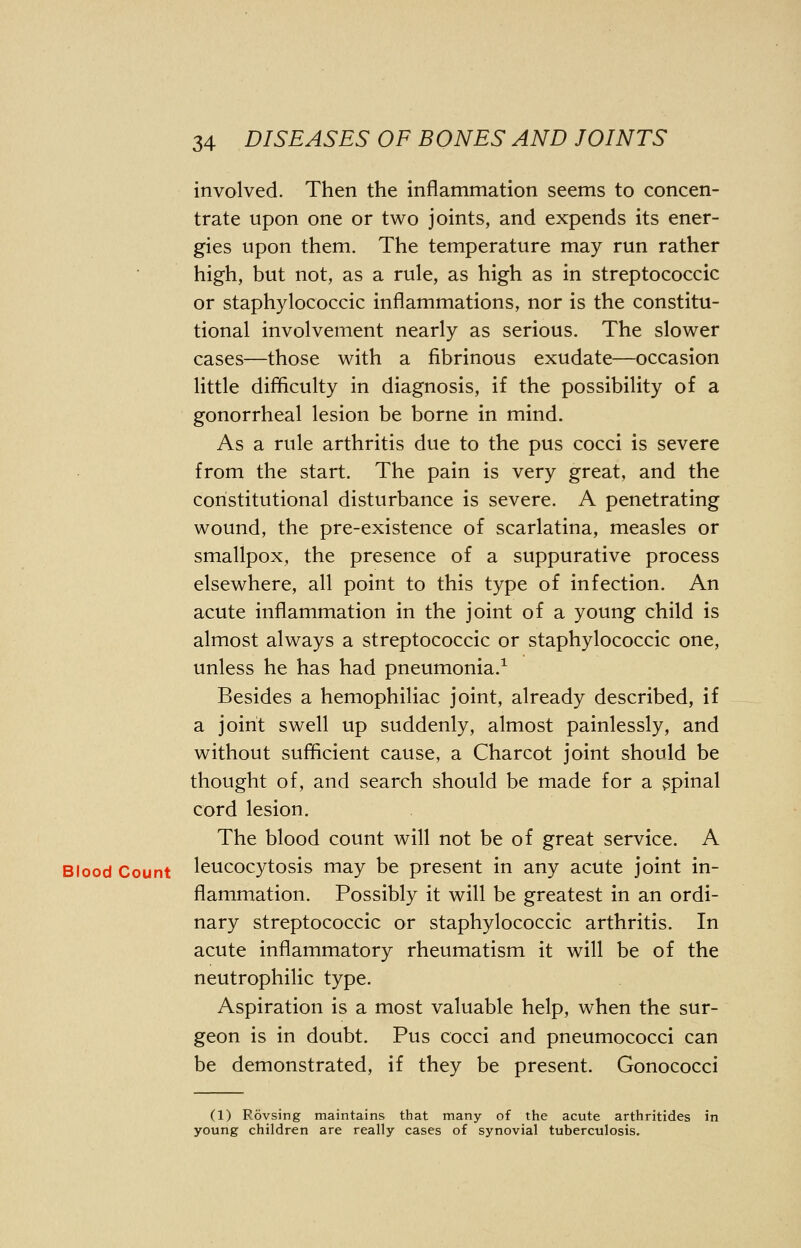 involved. Then the inflammation seems to concen- trate upon one or two joints, and expends its ener- gies upon them. The temperature may run rather high, but not, as a rule, as high as in streptococcic or staphylococcic inflammations, nor is the constitu- tional involvement nearly as serious. The slower cases—those with a fibrinous exudate—occasion little difficulty in diagnosis, if the possibility of a gonorrheal lesion be borne in mind. As a rule arthritis due to the pus cocci is severe from the start. The pain is very great, and the constitutional disturbance is severe. A penetrating wound, the pre-existence of scarlatina, measles or smallpox, the presence of a suppurative process elsewhere, all point to this type of infection. An acute inflammation in the joint of a young child is almost always a streptococcic or staphylococcic one, unless he has had pneumonia.1 Besides a hemophiliac joint, already described, if a joint swell up suddenly, almost painlessly, and without sufficient cause, a Charcot joint should be thought of, and search should be made for a spinal cord lesion. The blood count will not be of great service. A Blood Count leucocytosis may be present in any acute joint in- flammation. Possibly it will be greatest in an ordi- nary streptococcic or staphylococcic arthritis. In acute inflammatory rheumatism it will be of the neutrophilic type. Aspiration is a most valuable help, when the sur- geon is in doubt. Pus cocci and pneumococci can be demonstrated, if they be present. Gonococci (1) Rovsing maintains that many of the acute arthritides in young children are really cases of synovial tuberculosis.